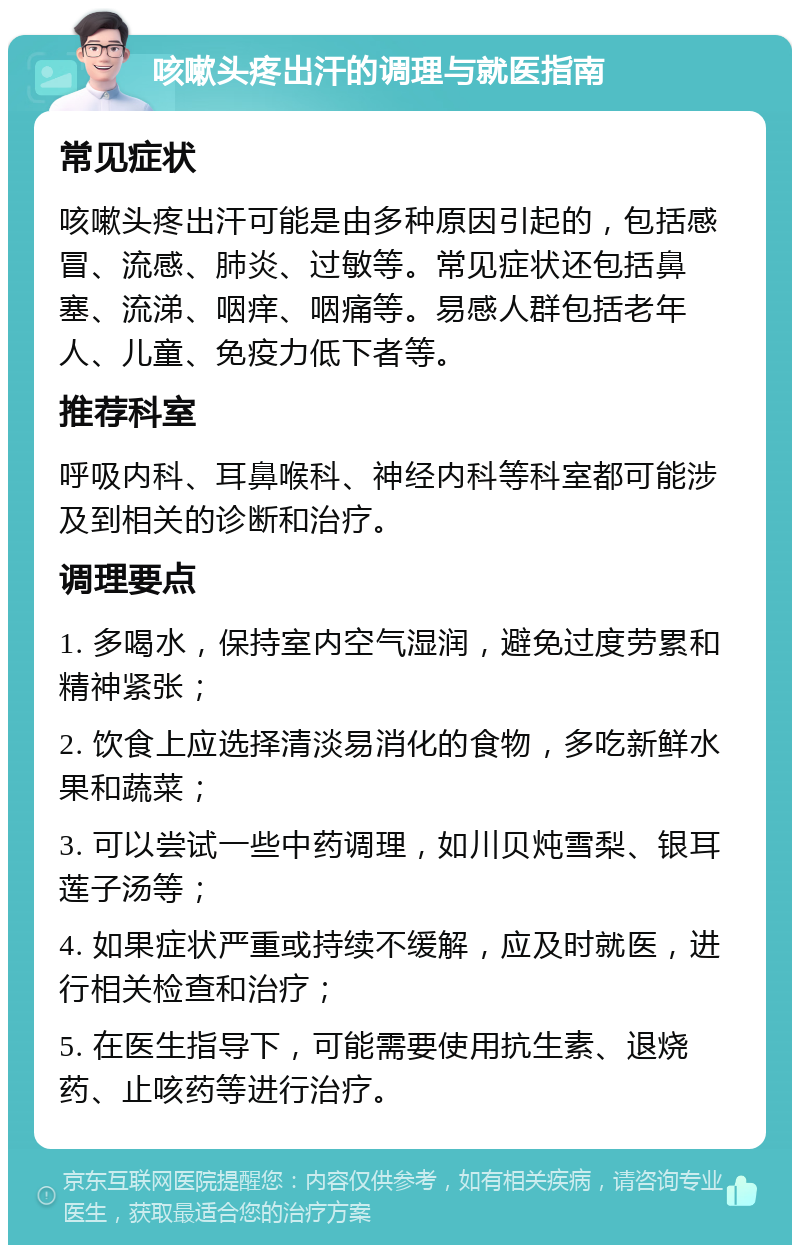 咳嗽头疼出汗的调理与就医指南 常见症状 咳嗽头疼出汗可能是由多种原因引起的，包括感冒、流感、肺炎、过敏等。常见症状还包括鼻塞、流涕、咽痒、咽痛等。易感人群包括老年人、儿童、免疫力低下者等。 推荐科室 呼吸内科、耳鼻喉科、神经内科等科室都可能涉及到相关的诊断和治疗。 调理要点 1. 多喝水，保持室内空气湿润，避免过度劳累和精神紧张； 2. 饮食上应选择清淡易消化的食物，多吃新鲜水果和蔬菜； 3. 可以尝试一些中药调理，如川贝炖雪梨、银耳莲子汤等； 4. 如果症状严重或持续不缓解，应及时就医，进行相关检查和治疗； 5. 在医生指导下，可能需要使用抗生素、退烧药、止咳药等进行治疗。