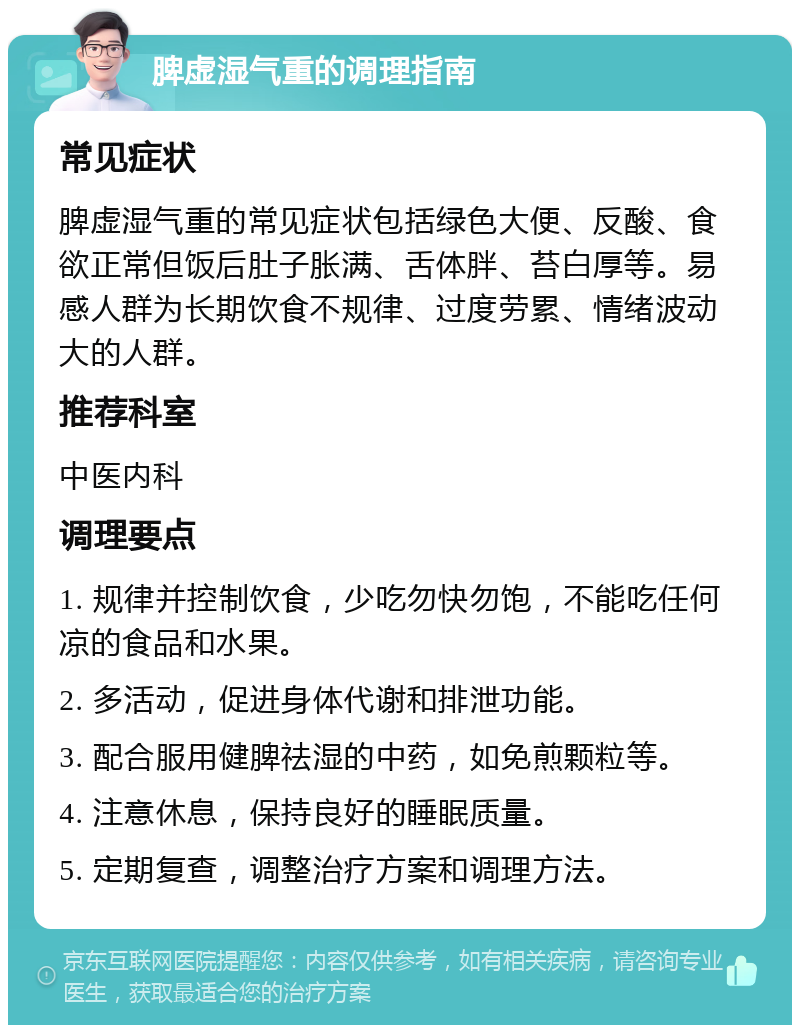 脾虚湿气重的调理指南 常见症状 脾虚湿气重的常见症状包括绿色大便、反酸、食欲正常但饭后肚子胀满、舌体胖、苔白厚等。易感人群为长期饮食不规律、过度劳累、情绪波动大的人群。 推荐科室 中医内科 调理要点 1. 规律并控制饮食，少吃勿快勿饱，不能吃任何凉的食品和水果。 2. 多活动，促进身体代谢和排泄功能。 3. 配合服用健脾祛湿的中药，如免煎颗粒等。 4. 注意休息，保持良好的睡眠质量。 5. 定期复查，调整治疗方案和调理方法。