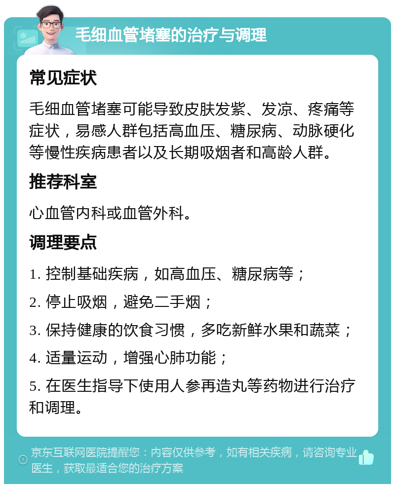 毛细血管堵塞的治疗与调理 常见症状 毛细血管堵塞可能导致皮肤发紫、发凉、疼痛等症状，易感人群包括高血压、糖尿病、动脉硬化等慢性疾病患者以及长期吸烟者和高龄人群。 推荐科室 心血管内科或血管外科。 调理要点 1. 控制基础疾病，如高血压、糖尿病等； 2. 停止吸烟，避免二手烟； 3. 保持健康的饮食习惯，多吃新鲜水果和蔬菜； 4. 适量运动，增强心肺功能； 5. 在医生指导下使用人参再造丸等药物进行治疗和调理。