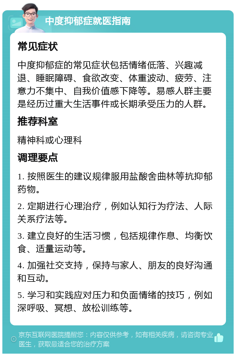 中度抑郁症就医指南 常见症状 中度抑郁症的常见症状包括情绪低落、兴趣减退、睡眠障碍、食欲改变、体重波动、疲劳、注意力不集中、自我价值感下降等。易感人群主要是经历过重大生活事件或长期承受压力的人群。 推荐科室 精神科或心理科 调理要点 1. 按照医生的建议规律服用盐酸舍曲林等抗抑郁药物。 2. 定期进行心理治疗，例如认知行为疗法、人际关系疗法等。 3. 建立良好的生活习惯，包括规律作息、均衡饮食、适量运动等。 4. 加强社交支持，保持与家人、朋友的良好沟通和互动。 5. 学习和实践应对压力和负面情绪的技巧，例如深呼吸、冥想、放松训练等。