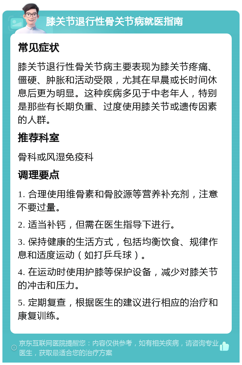 膝关节退行性骨关节病就医指南 常见症状 膝关节退行性骨关节病主要表现为膝关节疼痛、僵硬、肿胀和活动受限，尤其在早晨或长时间休息后更为明显。这种疾病多见于中老年人，特别是那些有长期负重、过度使用膝关节或遗传因素的人群。 推荐科室 骨科或风湿免疫科 调理要点 1. 合理使用维骨素和骨胶源等营养补充剂，注意不要过量。 2. 适当补钙，但需在医生指导下进行。 3. 保持健康的生活方式，包括均衡饮食、规律作息和适度运动（如打乒乓球）。 4. 在运动时使用护膝等保护设备，减少对膝关节的冲击和压力。 5. 定期复查，根据医生的建议进行相应的治疗和康复训练。