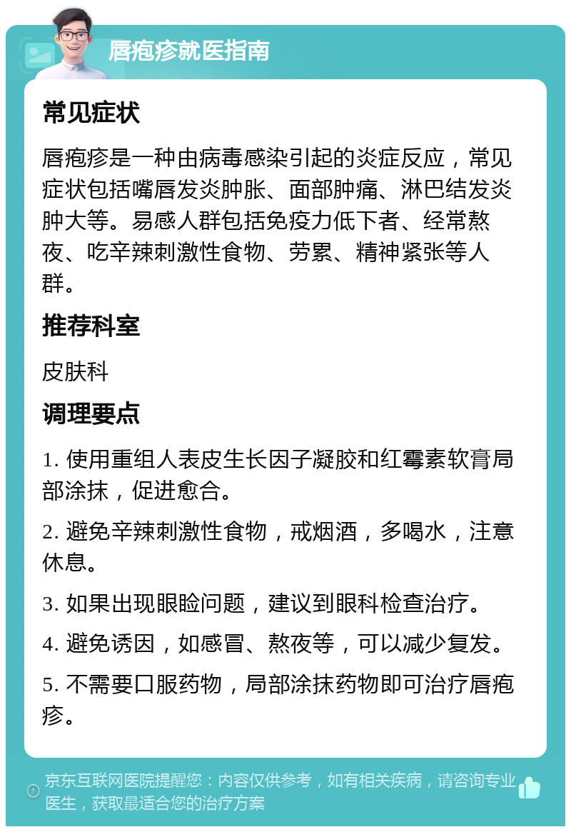 唇疱疹就医指南 常见症状 唇疱疹是一种由病毒感染引起的炎症反应，常见症状包括嘴唇发炎肿胀、面部肿痛、淋巴结发炎肿大等。易感人群包括免疫力低下者、经常熬夜、吃辛辣刺激性食物、劳累、精神紧张等人群。 推荐科室 皮肤科 调理要点 1. 使用重组人表皮生长因子凝胶和红霉素软膏局部涂抹，促进愈合。 2. 避免辛辣刺激性食物，戒烟酒，多喝水，注意休息。 3. 如果出现眼睑问题，建议到眼科检查治疗。 4. 避免诱因，如感冒、熬夜等，可以减少复发。 5. 不需要口服药物，局部涂抹药物即可治疗唇疱疹。