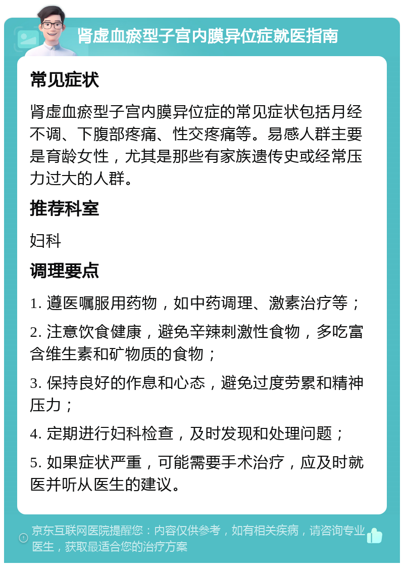 肾虚血瘀型子宫内膜异位症就医指南 常见症状 肾虚血瘀型子宫内膜异位症的常见症状包括月经不调、下腹部疼痛、性交疼痛等。易感人群主要是育龄女性，尤其是那些有家族遗传史或经常压力过大的人群。 推荐科室 妇科 调理要点 1. 遵医嘱服用药物，如中药调理、激素治疗等； 2. 注意饮食健康，避免辛辣刺激性食物，多吃富含维生素和矿物质的食物； 3. 保持良好的作息和心态，避免过度劳累和精神压力； 4. 定期进行妇科检查，及时发现和处理问题； 5. 如果症状严重，可能需要手术治疗，应及时就医并听从医生的建议。