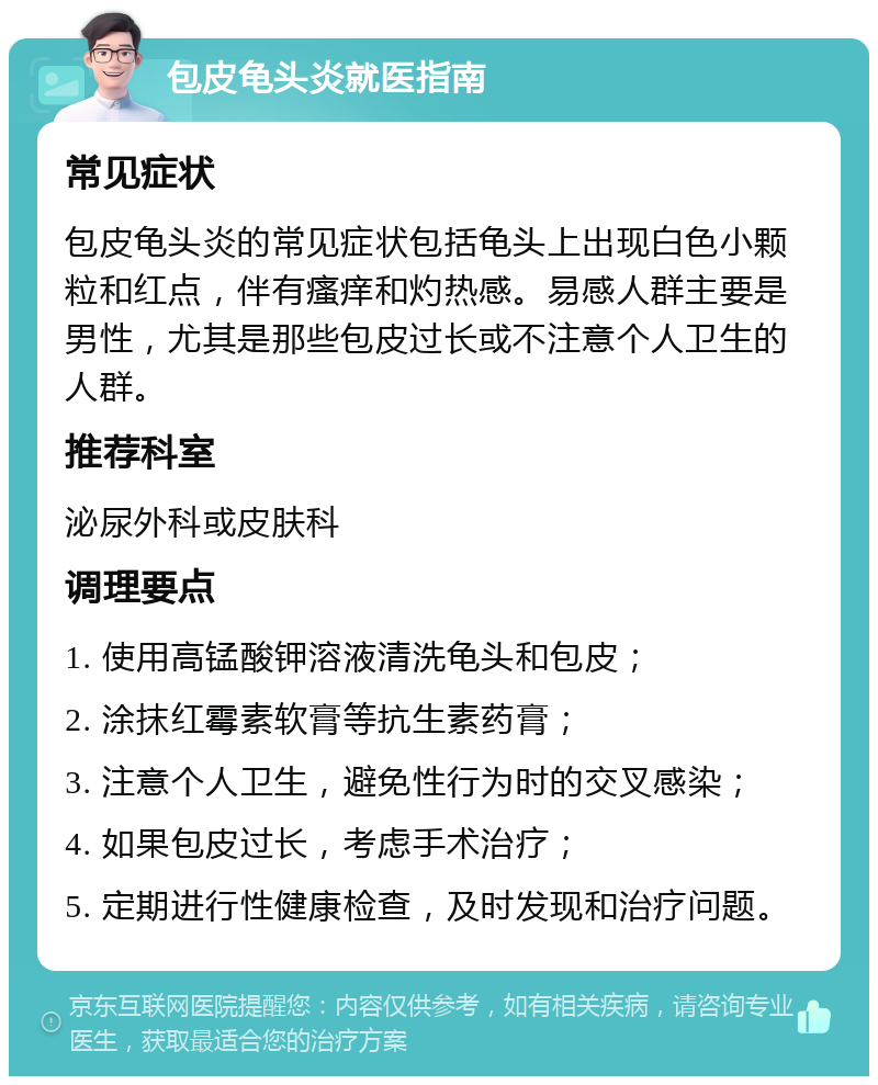 包皮龟头炎就医指南 常见症状 包皮龟头炎的常见症状包括龟头上出现白色小颗粒和红点，伴有瘙痒和灼热感。易感人群主要是男性，尤其是那些包皮过长或不注意个人卫生的人群。 推荐科室 泌尿外科或皮肤科 调理要点 1. 使用高锰酸钾溶液清洗龟头和包皮； 2. 涂抹红霉素软膏等抗生素药膏； 3. 注意个人卫生，避免性行为时的交叉感染； 4. 如果包皮过长，考虑手术治疗； 5. 定期进行性健康检查，及时发现和治疗问题。