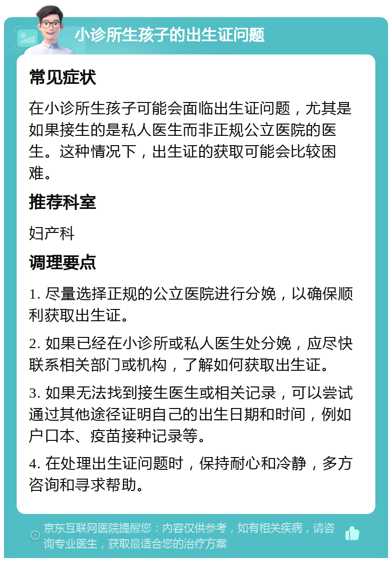 小诊所生孩子的出生证问题 常见症状 在小诊所生孩子可能会面临出生证问题，尤其是如果接生的是私人医生而非正规公立医院的医生。这种情况下，出生证的获取可能会比较困难。 推荐科室 妇产科 调理要点 1. 尽量选择正规的公立医院进行分娩，以确保顺利获取出生证。 2. 如果已经在小诊所或私人医生处分娩，应尽快联系相关部门或机构，了解如何获取出生证。 3. 如果无法找到接生医生或相关记录，可以尝试通过其他途径证明自己的出生日期和时间，例如户口本、疫苗接种记录等。 4. 在处理出生证问题时，保持耐心和冷静，多方咨询和寻求帮助。