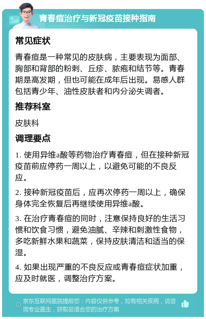 青春痘治疗与新冠疫苗接种指南 常见症状 青春痘是一种常见的皮肤病，主要表现为面部、胸部和背部的粉刺、丘疹、脓疱和结节等。青春期是高发期，但也可能在成年后出现。易感人群包括青少年、油性皮肤者和内分泌失调者。 推荐科室 皮肤科 调理要点 1. 使用异维a酸等药物治疗青春痘，但在接种新冠疫苗前应停药一周以上，以避免可能的不良反应。 2. 接种新冠疫苗后，应再次停药一周以上，确保身体完全恢复后再继续使用异维a酸。 3. 在治疗青春痘的同时，注意保持良好的生活习惯和饮食习惯，避免油腻、辛辣和刺激性食物，多吃新鲜水果和蔬菜，保持皮肤清洁和适当的保湿。 4. 如果出现严重的不良反应或青春痘症状加重，应及时就医，调整治疗方案。