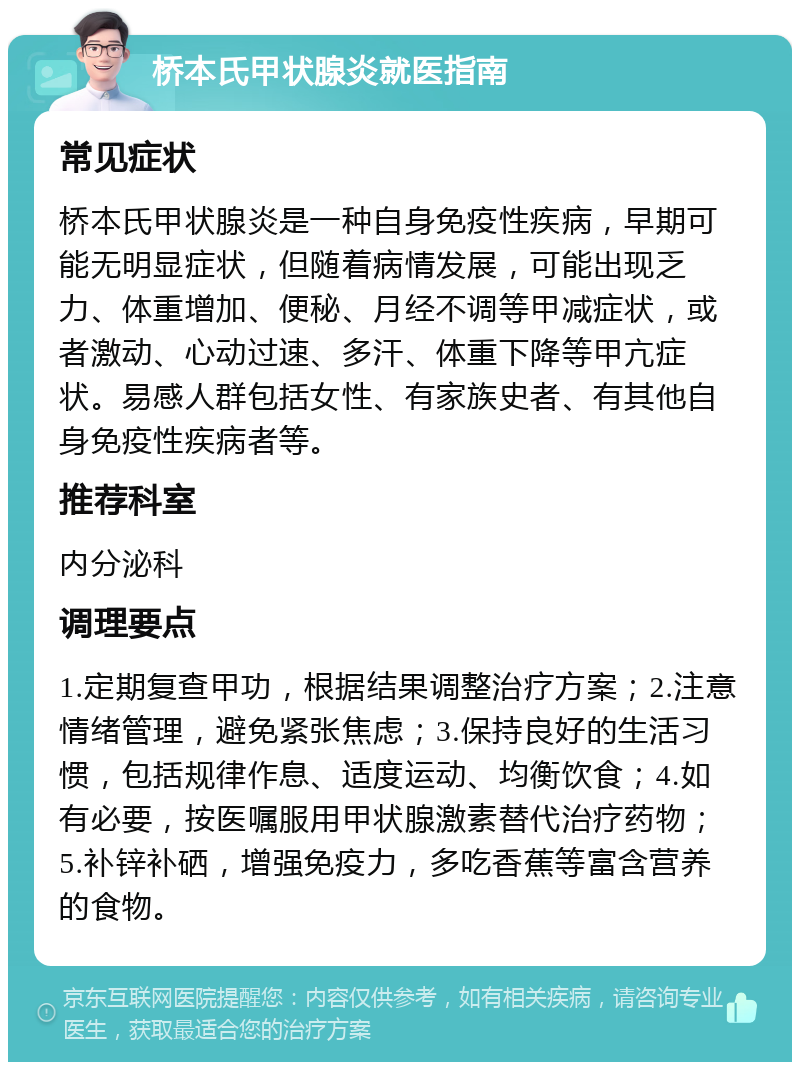 桥本氏甲状腺炎就医指南 常见症状 桥本氏甲状腺炎是一种自身免疫性疾病，早期可能无明显症状，但随着病情发展，可能出现乏力、体重增加、便秘、月经不调等甲减症状，或者激动、心动过速、多汗、体重下降等甲亢症状。易感人群包括女性、有家族史者、有其他自身免疫性疾病者等。 推荐科室 内分泌科 调理要点 1.定期复查甲功，根据结果调整治疗方案；2.注意情绪管理，避免紧张焦虑；3.保持良好的生活习惯，包括规律作息、适度运动、均衡饮食；4.如有必要，按医嘱服用甲状腺激素替代治疗药物；5.补锌补硒，增强免疫力，多吃香蕉等富含营养的食物。