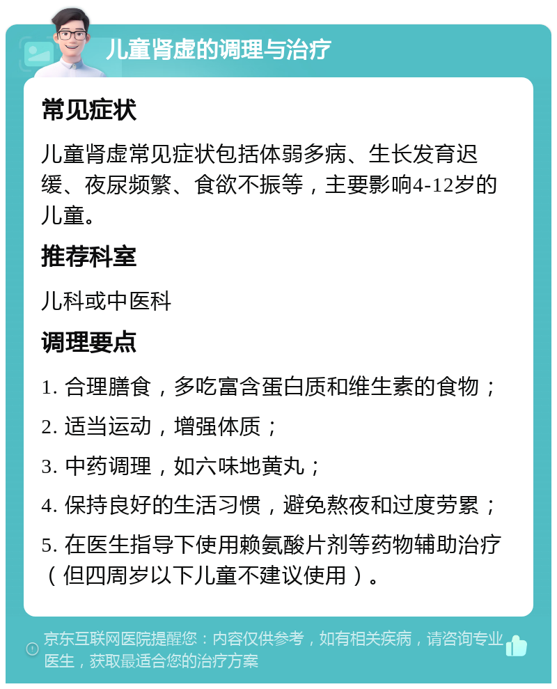 儿童肾虚的调理与治疗 常见症状 儿童肾虚常见症状包括体弱多病、生长发育迟缓、夜尿频繁、食欲不振等，主要影响4-12岁的儿童。 推荐科室 儿科或中医科 调理要点 1. 合理膳食，多吃富含蛋白质和维生素的食物； 2. 适当运动，增强体质； 3. 中药调理，如六味地黄丸； 4. 保持良好的生活习惯，避免熬夜和过度劳累； 5. 在医生指导下使用赖氨酸片剂等药物辅助治疗（但四周岁以下儿童不建议使用）。