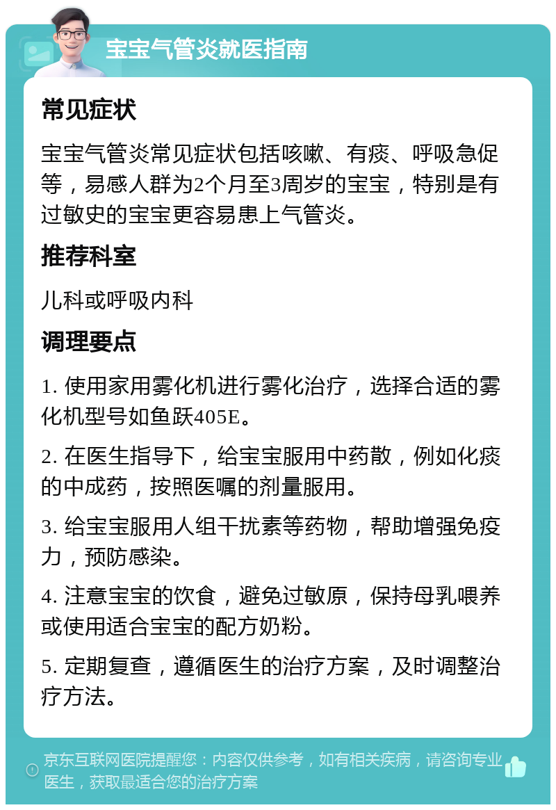 宝宝气管炎就医指南 常见症状 宝宝气管炎常见症状包括咳嗽、有痰、呼吸急促等，易感人群为2个月至3周岁的宝宝，特别是有过敏史的宝宝更容易患上气管炎。 推荐科室 儿科或呼吸内科 调理要点 1. 使用家用雾化机进行雾化治疗，选择合适的雾化机型号如鱼跃405E。 2. 在医生指导下，给宝宝服用中药散，例如化痰的中成药，按照医嘱的剂量服用。 3. 给宝宝服用人组干扰素等药物，帮助增强免疫力，预防感染。 4. 注意宝宝的饮食，避免过敏原，保持母乳喂养或使用适合宝宝的配方奶粉。 5. 定期复查，遵循医生的治疗方案，及时调整治疗方法。