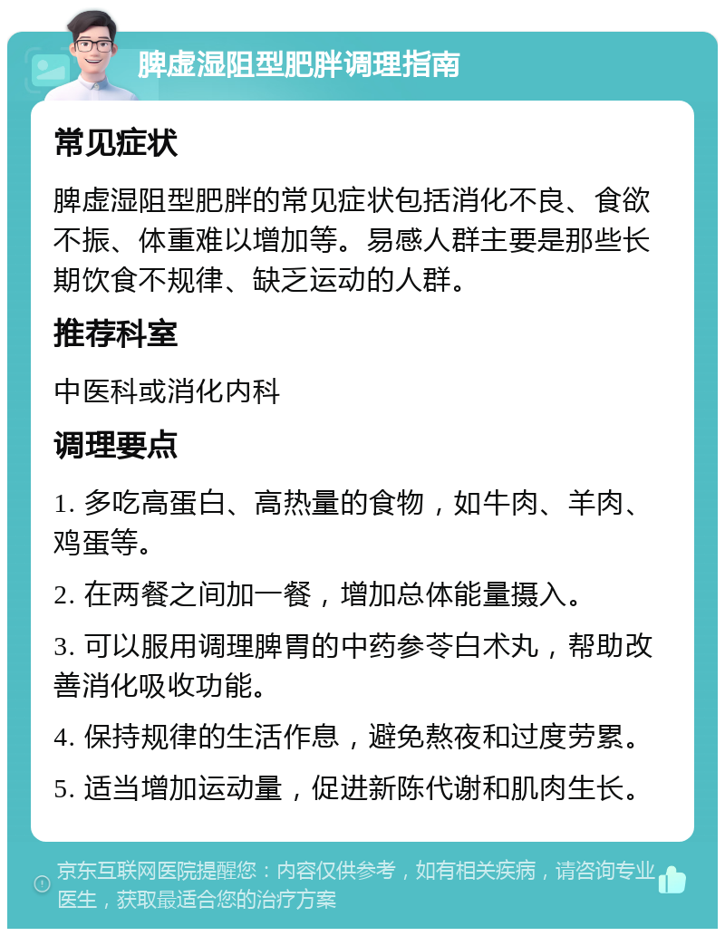 脾虚湿阻型肥胖调理指南 常见症状 脾虚湿阻型肥胖的常见症状包括消化不良、食欲不振、体重难以增加等。易感人群主要是那些长期饮食不规律、缺乏运动的人群。 推荐科室 中医科或消化内科 调理要点 1. 多吃高蛋白、高热量的食物，如牛肉、羊肉、鸡蛋等。 2. 在两餐之间加一餐，增加总体能量摄入。 3. 可以服用调理脾胃的中药参苓白术丸，帮助改善消化吸收功能。 4. 保持规律的生活作息，避免熬夜和过度劳累。 5. 适当增加运动量，促进新陈代谢和肌肉生长。