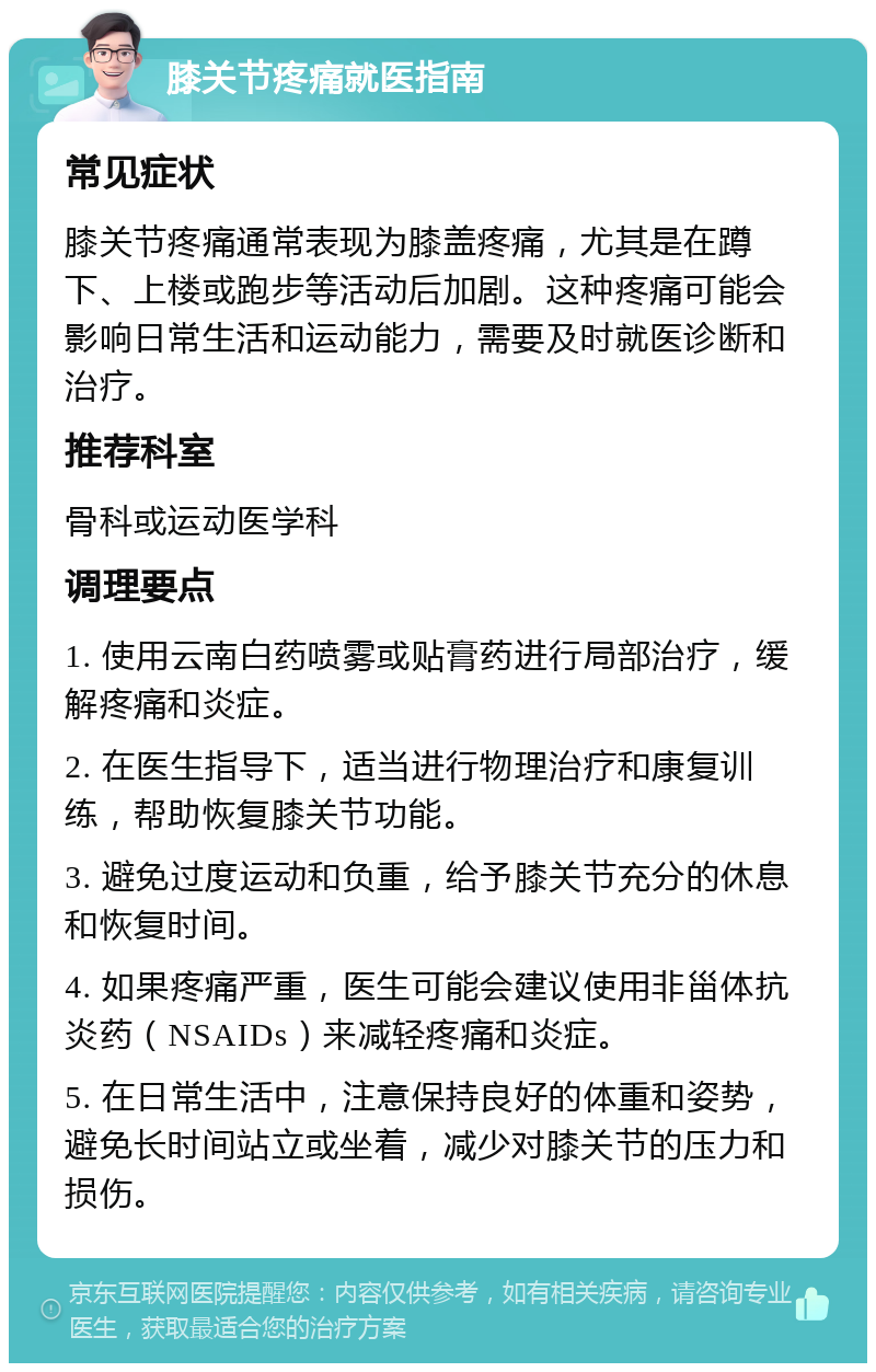 膝关节疼痛就医指南 常见症状 膝关节疼痛通常表现为膝盖疼痛，尤其是在蹲下、上楼或跑步等活动后加剧。这种疼痛可能会影响日常生活和运动能力，需要及时就医诊断和治疗。 推荐科室 骨科或运动医学科 调理要点 1. 使用云南白药喷雾或贴膏药进行局部治疗，缓解疼痛和炎症。 2. 在医生指导下，适当进行物理治疗和康复训练，帮助恢复膝关节功能。 3. 避免过度运动和负重，给予膝关节充分的休息和恢复时间。 4. 如果疼痛严重，医生可能会建议使用非甾体抗炎药（NSAIDs）来减轻疼痛和炎症。 5. 在日常生活中，注意保持良好的体重和姿势，避免长时间站立或坐着，减少对膝关节的压力和损伤。