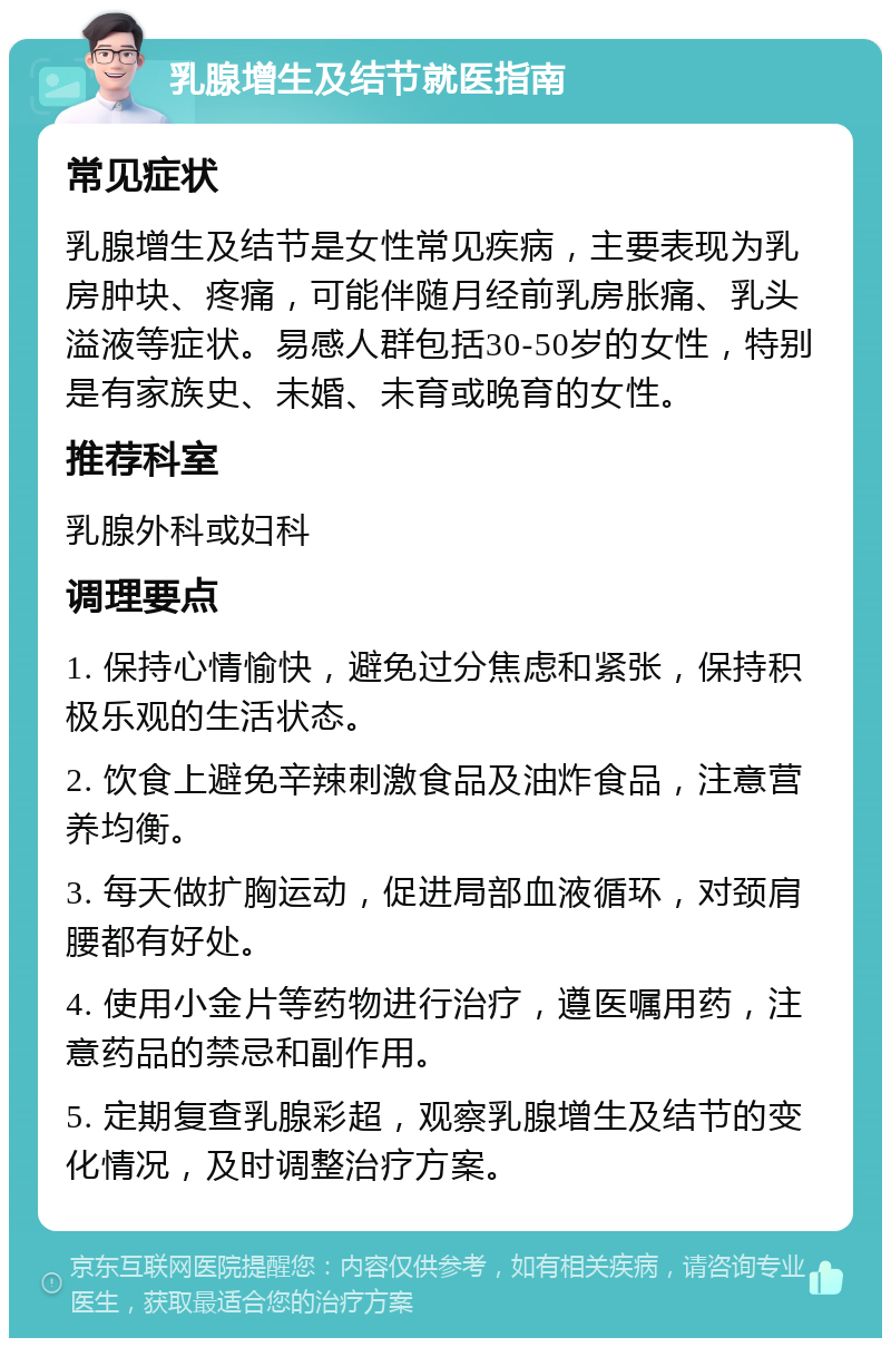 乳腺增生及结节就医指南 常见症状 乳腺增生及结节是女性常见疾病，主要表现为乳房肿块、疼痛，可能伴随月经前乳房胀痛、乳头溢液等症状。易感人群包括30-50岁的女性，特别是有家族史、未婚、未育或晚育的女性。 推荐科室 乳腺外科或妇科 调理要点 1. 保持心情愉快，避免过分焦虑和紧张，保持积极乐观的生活状态。 2. 饮食上避免辛辣刺激食品及油炸食品，注意营养均衡。 3. 每天做扩胸运动，促进局部血液循环，对颈肩腰都有好处。 4. 使用小金片等药物进行治疗，遵医嘱用药，注意药品的禁忌和副作用。 5. 定期复查乳腺彩超，观察乳腺增生及结节的变化情况，及时调整治疗方案。