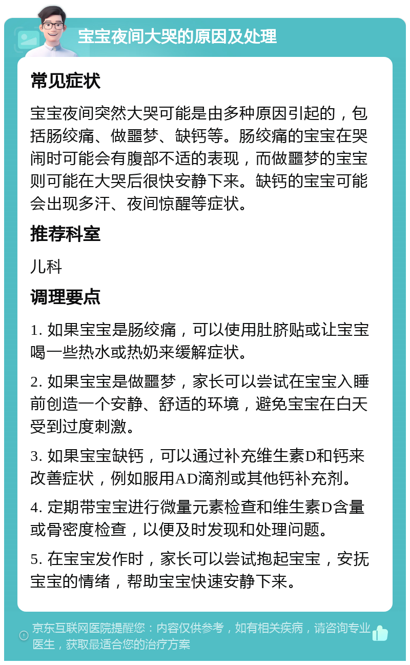 宝宝夜间大哭的原因及处理 常见症状 宝宝夜间突然大哭可能是由多种原因引起的，包括肠绞痛、做噩梦、缺钙等。肠绞痛的宝宝在哭闹时可能会有腹部不适的表现，而做噩梦的宝宝则可能在大哭后很快安静下来。缺钙的宝宝可能会出现多汗、夜间惊醒等症状。 推荐科室 儿科 调理要点 1. 如果宝宝是肠绞痛，可以使用肚脐贴或让宝宝喝一些热水或热奶来缓解症状。 2. 如果宝宝是做噩梦，家长可以尝试在宝宝入睡前创造一个安静、舒适的环境，避免宝宝在白天受到过度刺激。 3. 如果宝宝缺钙，可以通过补充维生素D和钙来改善症状，例如服用AD滴剂或其他钙补充剂。 4. 定期带宝宝进行微量元素检查和维生素D含量或骨密度检查，以便及时发现和处理问题。 5. 在宝宝发作时，家长可以尝试抱起宝宝，安抚宝宝的情绪，帮助宝宝快速安静下来。