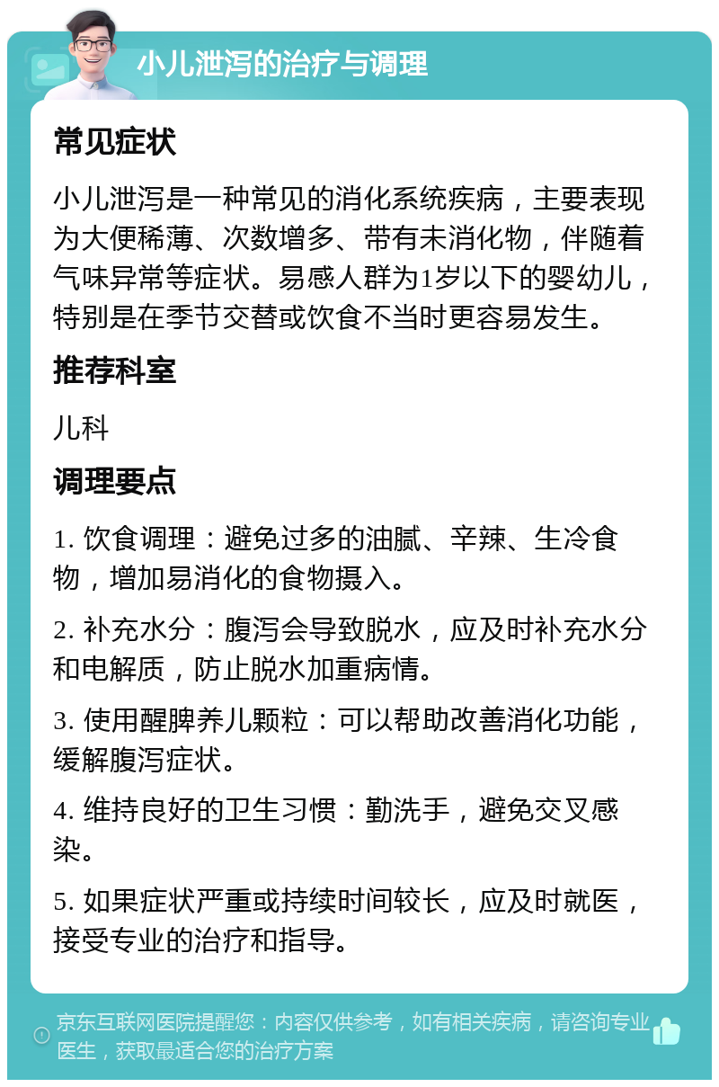 小儿泄泻的治疗与调理 常见症状 小儿泄泻是一种常见的消化系统疾病，主要表现为大便稀薄、次数增多、带有未消化物，伴随着气味异常等症状。易感人群为1岁以下的婴幼儿，特别是在季节交替或饮食不当时更容易发生。 推荐科室 儿科 调理要点 1. 饮食调理：避免过多的油腻、辛辣、生冷食物，增加易消化的食物摄入。 2. 补充水分：腹泻会导致脱水，应及时补充水分和电解质，防止脱水加重病情。 3. 使用醒脾养儿颗粒：可以帮助改善消化功能，缓解腹泻症状。 4. 维持良好的卫生习惯：勤洗手，避免交叉感染。 5. 如果症状严重或持续时间较长，应及时就医，接受专业的治疗和指导。