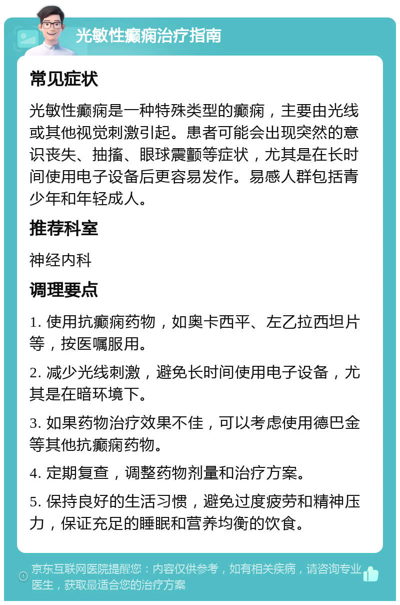 光敏性癫痫治疗指南 常见症状 光敏性癫痫是一种特殊类型的癫痫，主要由光线或其他视觉刺激引起。患者可能会出现突然的意识丧失、抽搐、眼球震颤等症状，尤其是在长时间使用电子设备后更容易发作。易感人群包括青少年和年轻成人。 推荐科室 神经内科 调理要点 1. 使用抗癫痫药物，如奥卡西平、左乙拉西坦片等，按医嘱服用。 2. 减少光线刺激，避免长时间使用电子设备，尤其是在暗环境下。 3. 如果药物治疗效果不佳，可以考虑使用德巴金等其他抗癫痫药物。 4. 定期复查，调整药物剂量和治疗方案。 5. 保持良好的生活习惯，避免过度疲劳和精神压力，保证充足的睡眠和营养均衡的饮食。