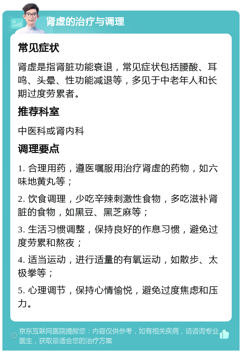 肾虚的治疗与调理 常见症状 肾虚是指肾脏功能衰退，常见症状包括腰酸、耳鸣、头晕、性功能减退等，多见于中老年人和长期过度劳累者。 推荐科室 中医科或肾内科 调理要点 1. 合理用药，遵医嘱服用治疗肾虚的药物，如六味地黄丸等； 2. 饮食调理，少吃辛辣刺激性食物，多吃滋补肾脏的食物，如黑豆、黑芝麻等； 3. 生活习惯调整，保持良好的作息习惯，避免过度劳累和熬夜； 4. 适当运动，进行适量的有氧运动，如散步、太极拳等； 5. 心理调节，保持心情愉悦，避免过度焦虑和压力。