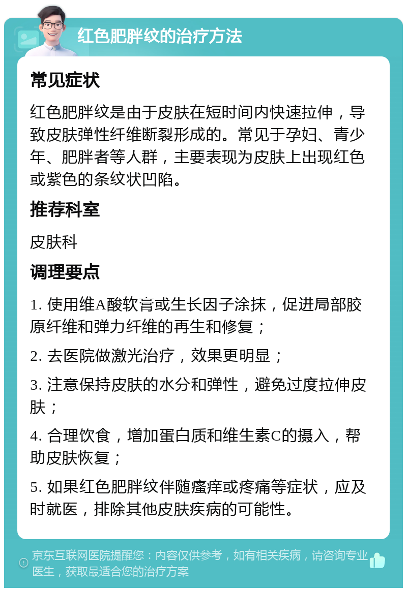 红色肥胖纹的治疗方法 常见症状 红色肥胖纹是由于皮肤在短时间内快速拉伸，导致皮肤弹性纤维断裂形成的。常见于孕妇、青少年、肥胖者等人群，主要表现为皮肤上出现红色或紫色的条纹状凹陷。 推荐科室 皮肤科 调理要点 1. 使用维A酸软膏或生长因子涂抹，促进局部胶原纤维和弹力纤维的再生和修复； 2. 去医院做激光治疗，效果更明显； 3. 注意保持皮肤的水分和弹性，避免过度拉伸皮肤； 4. 合理饮食，增加蛋白质和维生素C的摄入，帮助皮肤恢复； 5. 如果红色肥胖纹伴随瘙痒或疼痛等症状，应及时就医，排除其他皮肤疾病的可能性。