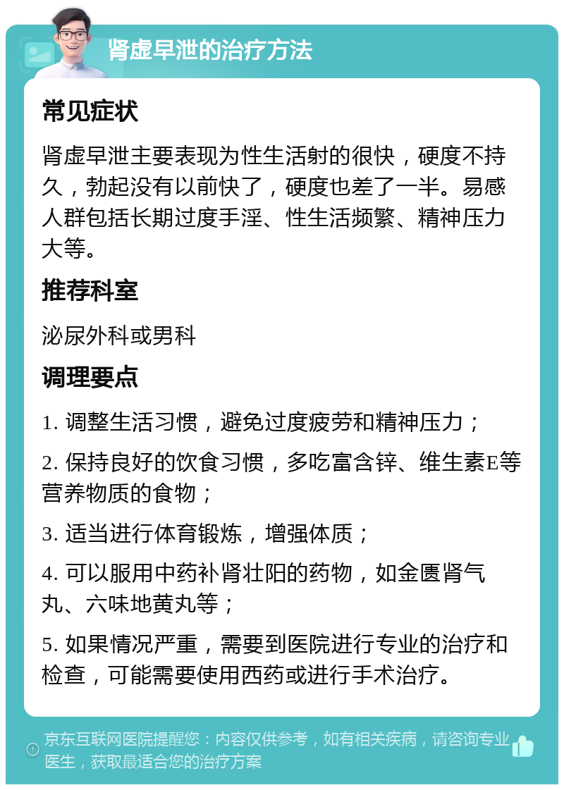 肾虚早泄的治疗方法 常见症状 肾虚早泄主要表现为性生活射的很快，硬度不持久，勃起没有以前快了，硬度也差了一半。易感人群包括长期过度手淫、性生活频繁、精神压力大等。 推荐科室 泌尿外科或男科 调理要点 1. 调整生活习惯，避免过度疲劳和精神压力； 2. 保持良好的饮食习惯，多吃富含锌、维生素E等营养物质的食物； 3. 适当进行体育锻炼，增强体质； 4. 可以服用中药补肾壮阳的药物，如金匮肾气丸、六味地黄丸等； 5. 如果情况严重，需要到医院进行专业的治疗和检查，可能需要使用西药或进行手术治疗。