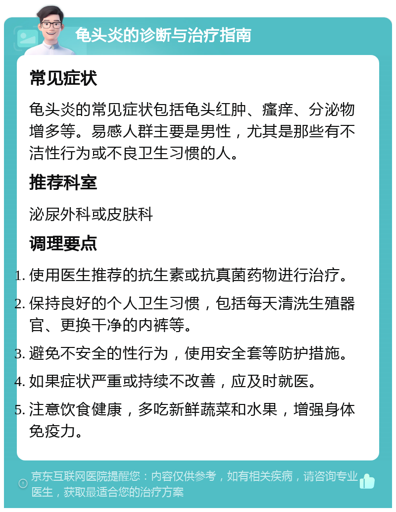 龟头炎的诊断与治疗指南 常见症状 龟头炎的常见症状包括龟头红肿、瘙痒、分泌物增多等。易感人群主要是男性，尤其是那些有不洁性行为或不良卫生习惯的人。 推荐科室 泌尿外科或皮肤科 调理要点 使用医生推荐的抗生素或抗真菌药物进行治疗。 保持良好的个人卫生习惯，包括每天清洗生殖器官、更换干净的内裤等。 避免不安全的性行为，使用安全套等防护措施。 如果症状严重或持续不改善，应及时就医。 注意饮食健康，多吃新鲜蔬菜和水果，增强身体免疫力。