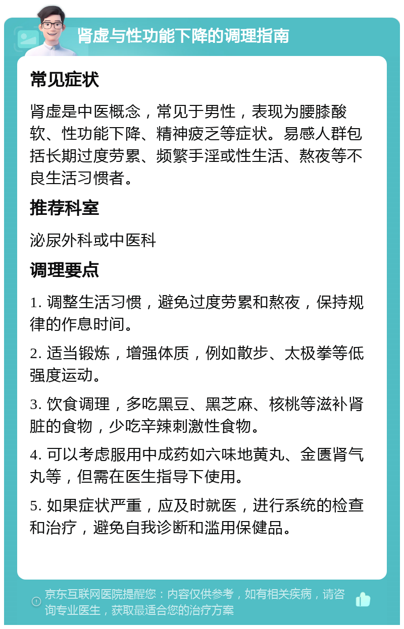 肾虚与性功能下降的调理指南 常见症状 肾虚是中医概念，常见于男性，表现为腰膝酸软、性功能下降、精神疲乏等症状。易感人群包括长期过度劳累、频繁手淫或性生活、熬夜等不良生活习惯者。 推荐科室 泌尿外科或中医科 调理要点 1. 调整生活习惯，避免过度劳累和熬夜，保持规律的作息时间。 2. 适当锻炼，增强体质，例如散步、太极拳等低强度运动。 3. 饮食调理，多吃黑豆、黑芝麻、核桃等滋补肾脏的食物，少吃辛辣刺激性食物。 4. 可以考虑服用中成药如六味地黄丸、金匮肾气丸等，但需在医生指导下使用。 5. 如果症状严重，应及时就医，进行系统的检查和治疗，避免自我诊断和滥用保健品。