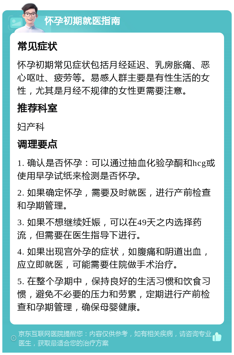 怀孕初期就医指南 常见症状 怀孕初期常见症状包括月经延迟、乳房胀痛、恶心呕吐、疲劳等。易感人群主要是有性生活的女性，尤其是月经不规律的女性更需要注意。 推荐科室 妇产科 调理要点 1. 确认是否怀孕：可以通过抽血化验孕酮和hcg或使用早孕试纸来检测是否怀孕。 2. 如果确定怀孕，需要及时就医，进行产前检查和孕期管理。 3. 如果不想继续妊娠，可以在49天之内选择药流，但需要在医生指导下进行。 4. 如果出现宫外孕的症状，如腹痛和阴道出血，应立即就医，可能需要住院做手术治疗。 5. 在整个孕期中，保持良好的生活习惯和饮食习惯，避免不必要的压力和劳累，定期进行产前检查和孕期管理，确保母婴健康。