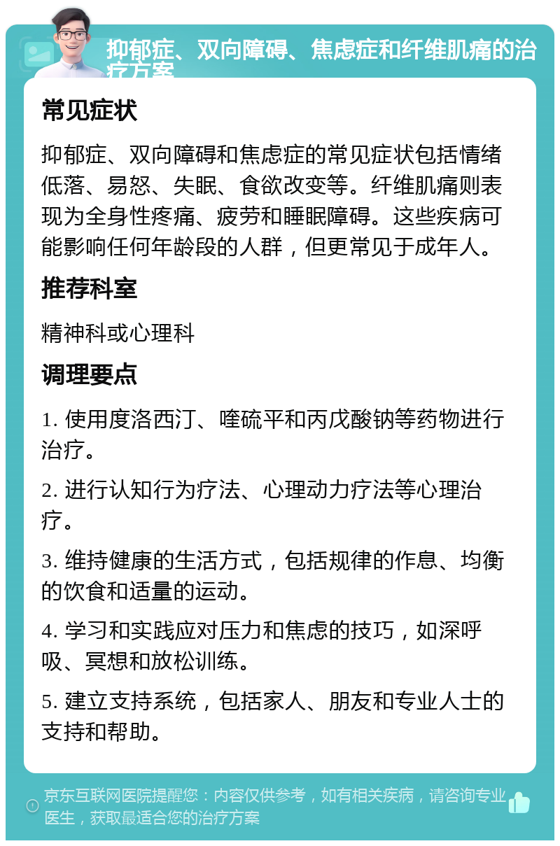 抑郁症、双向障碍、焦虑症和纤维肌痛的治疗方案 常见症状 抑郁症、双向障碍和焦虑症的常见症状包括情绪低落、易怒、失眠、食欲改变等。纤维肌痛则表现为全身性疼痛、疲劳和睡眠障碍。这些疾病可能影响任何年龄段的人群，但更常见于成年人。 推荐科室 精神科或心理科 调理要点 1. 使用度洛西汀、喹硫平和丙戊酸钠等药物进行治疗。 2. 进行认知行为疗法、心理动力疗法等心理治疗。 3. 维持健康的生活方式，包括规律的作息、均衡的饮食和适量的运动。 4. 学习和实践应对压力和焦虑的技巧，如深呼吸、冥想和放松训练。 5. 建立支持系统，包括家人、朋友和专业人士的支持和帮助。