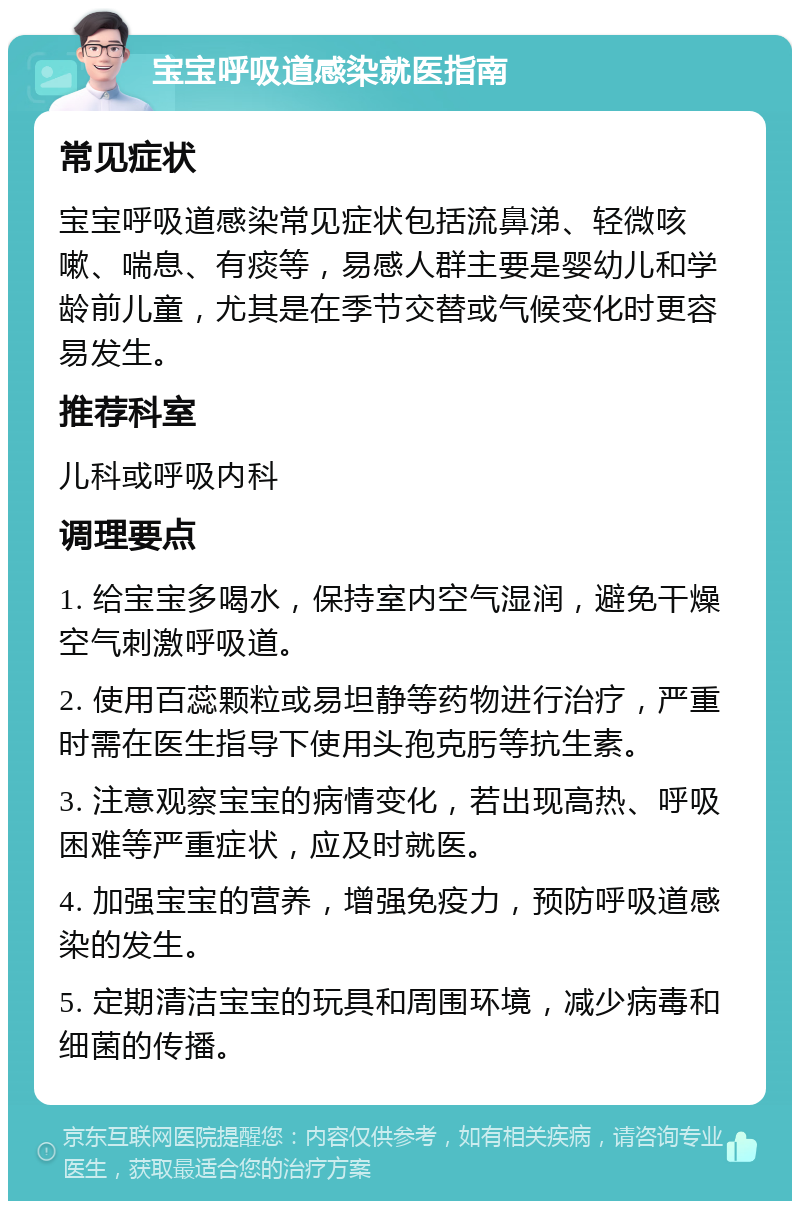 宝宝呼吸道感染就医指南 常见症状 宝宝呼吸道感染常见症状包括流鼻涕、轻微咳嗽、喘息、有痰等，易感人群主要是婴幼儿和学龄前儿童，尤其是在季节交替或气候变化时更容易发生。 推荐科室 儿科或呼吸内科 调理要点 1. 给宝宝多喝水，保持室内空气湿润，避免干燥空气刺激呼吸道。 2. 使用百蕊颗粒或易坦静等药物进行治疗，严重时需在医生指导下使用头孢克肟等抗生素。 3. 注意观察宝宝的病情变化，若出现高热、呼吸困难等严重症状，应及时就医。 4. 加强宝宝的营养，增强免疫力，预防呼吸道感染的发生。 5. 定期清洁宝宝的玩具和周围环境，减少病毒和细菌的传播。