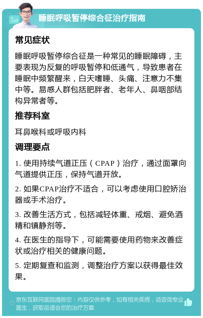 睡眠呼吸暂停综合征治疗指南 常见症状 睡眠呼吸暂停综合征是一种常见的睡眠障碍，主要表现为反复的呼吸暂停和低通气，导致患者在睡眠中频繁醒来，白天嗜睡、头痛、注意力不集中等。易感人群包括肥胖者、老年人、鼻咽部结构异常者等。 推荐科室 耳鼻喉科或呼吸内科 调理要点 1. 使用持续气道正压（CPAP）治疗，通过面罩向气道提供正压，保持气道开放。 2. 如果CPAP治疗不适合，可以考虑使用口腔矫治器或手术治疗。 3. 改善生活方式，包括减轻体重、戒烟、避免酒精和镇静剂等。 4. 在医生的指导下，可能需要使用药物来改善症状或治疗相关的健康问题。 5. 定期复查和监测，调整治疗方案以获得最佳效果。