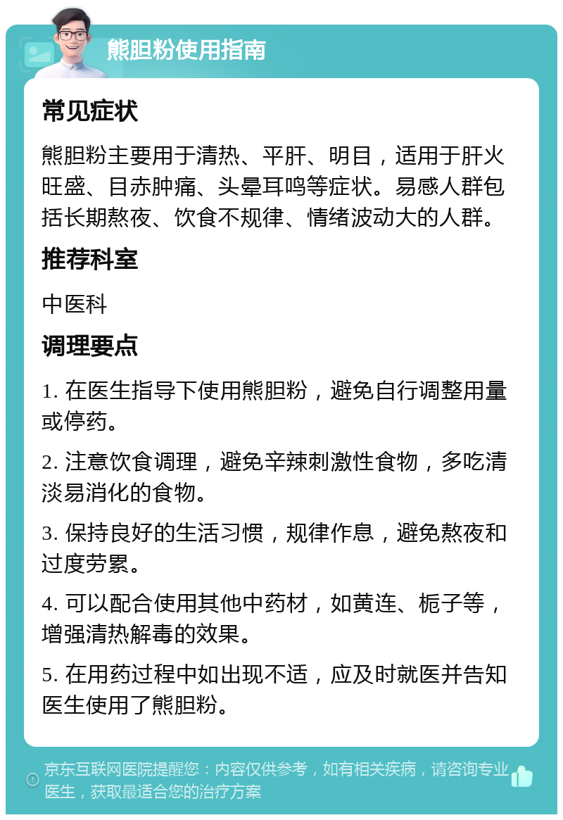 熊胆粉使用指南 常见症状 熊胆粉主要用于清热、平肝、明目，适用于肝火旺盛、目赤肿痛、头晕耳鸣等症状。易感人群包括长期熬夜、饮食不规律、情绪波动大的人群。 推荐科室 中医科 调理要点 1. 在医生指导下使用熊胆粉，避免自行调整用量或停药。 2. 注意饮食调理，避免辛辣刺激性食物，多吃清淡易消化的食物。 3. 保持良好的生活习惯，规律作息，避免熬夜和过度劳累。 4. 可以配合使用其他中药材，如黄连、栀子等，增强清热解毒的效果。 5. 在用药过程中如出现不适，应及时就医并告知医生使用了熊胆粉。