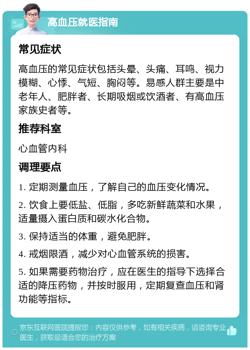 高血压就医指南 常见症状 高血压的常见症状包括头晕、头痛、耳鸣、视力模糊、心悸、气短、胸闷等。易感人群主要是中老年人、肥胖者、长期吸烟或饮酒者、有高血压家族史者等。 推荐科室 心血管内科 调理要点 1. 定期测量血压，了解自己的血压变化情况。 2. 饮食上要低盐、低脂，多吃新鲜蔬菜和水果，适量摄入蛋白质和碳水化合物。 3. 保持适当的体重，避免肥胖。 4. 戒烟限酒，减少对心血管系统的损害。 5. 如果需要药物治疗，应在医生的指导下选择合适的降压药物，并按时服用，定期复查血压和肾功能等指标。