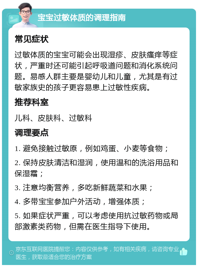 宝宝过敏体质的调理指南 常见症状 过敏体质的宝宝可能会出现湿疹、皮肤瘙痒等症状，严重时还可能引起呼吸道问题和消化系统问题。易感人群主要是婴幼儿和儿童，尤其是有过敏家族史的孩子更容易患上过敏性疾病。 推荐科室 儿科、皮肤科、过敏科 调理要点 1. 避免接触过敏原，例如鸡蛋、小麦等食物； 2. 保持皮肤清洁和湿润，使用温和的洗浴用品和保湿霜； 3. 注意均衡营养，多吃新鲜蔬菜和水果； 4. 多带宝宝参加户外活动，增强体质； 5. 如果症状严重，可以考虑使用抗过敏药物或局部激素类药物，但需在医生指导下使用。