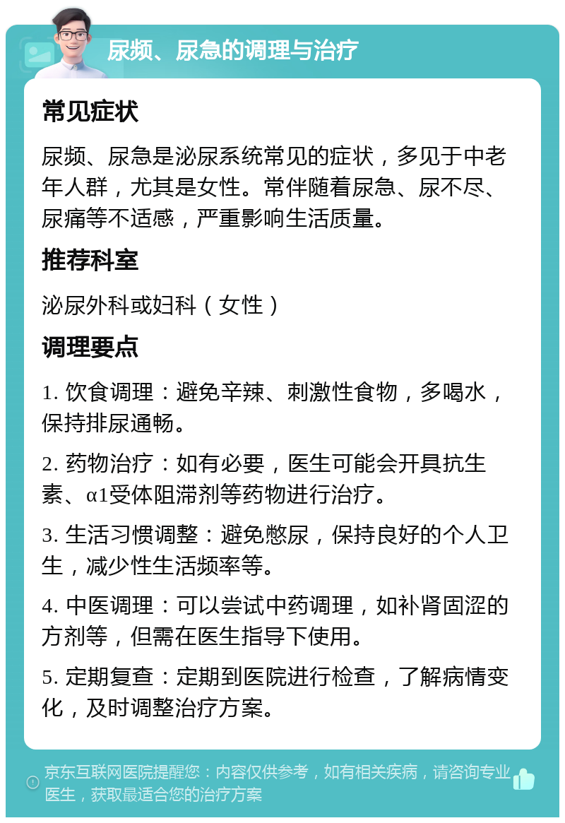 尿频、尿急的调理与治疗 常见症状 尿频、尿急是泌尿系统常见的症状，多见于中老年人群，尤其是女性。常伴随着尿急、尿不尽、尿痛等不适感，严重影响生活质量。 推荐科室 泌尿外科或妇科（女性） 调理要点 1. 饮食调理：避免辛辣、刺激性食物，多喝水，保持排尿通畅。 2. 药物治疗：如有必要，医生可能会开具抗生素、α1受体阻滞剂等药物进行治疗。 3. 生活习惯调整：避免憋尿，保持良好的个人卫生，减少性生活频率等。 4. 中医调理：可以尝试中药调理，如补肾固涩的方剂等，但需在医生指导下使用。 5. 定期复查：定期到医院进行检查，了解病情变化，及时调整治疗方案。