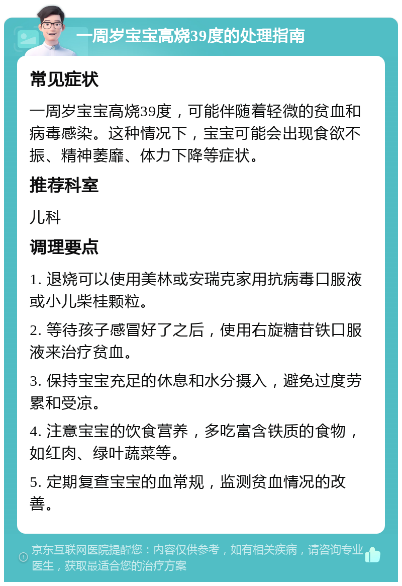 一周岁宝宝高烧39度的处理指南 常见症状 一周岁宝宝高烧39度，可能伴随着轻微的贫血和病毒感染。这种情况下，宝宝可能会出现食欲不振、精神萎靡、体力下降等症状。 推荐科室 儿科 调理要点 1. 退烧可以使用美林或安瑞克家用抗病毒口服液或小儿柴桂颗粒。 2. 等待孩子感冒好了之后，使用右旋糖苷铁口服液来治疗贫血。 3. 保持宝宝充足的休息和水分摄入，避免过度劳累和受凉。 4. 注意宝宝的饮食营养，多吃富含铁质的食物，如红肉、绿叶蔬菜等。 5. 定期复查宝宝的血常规，监测贫血情况的改善。