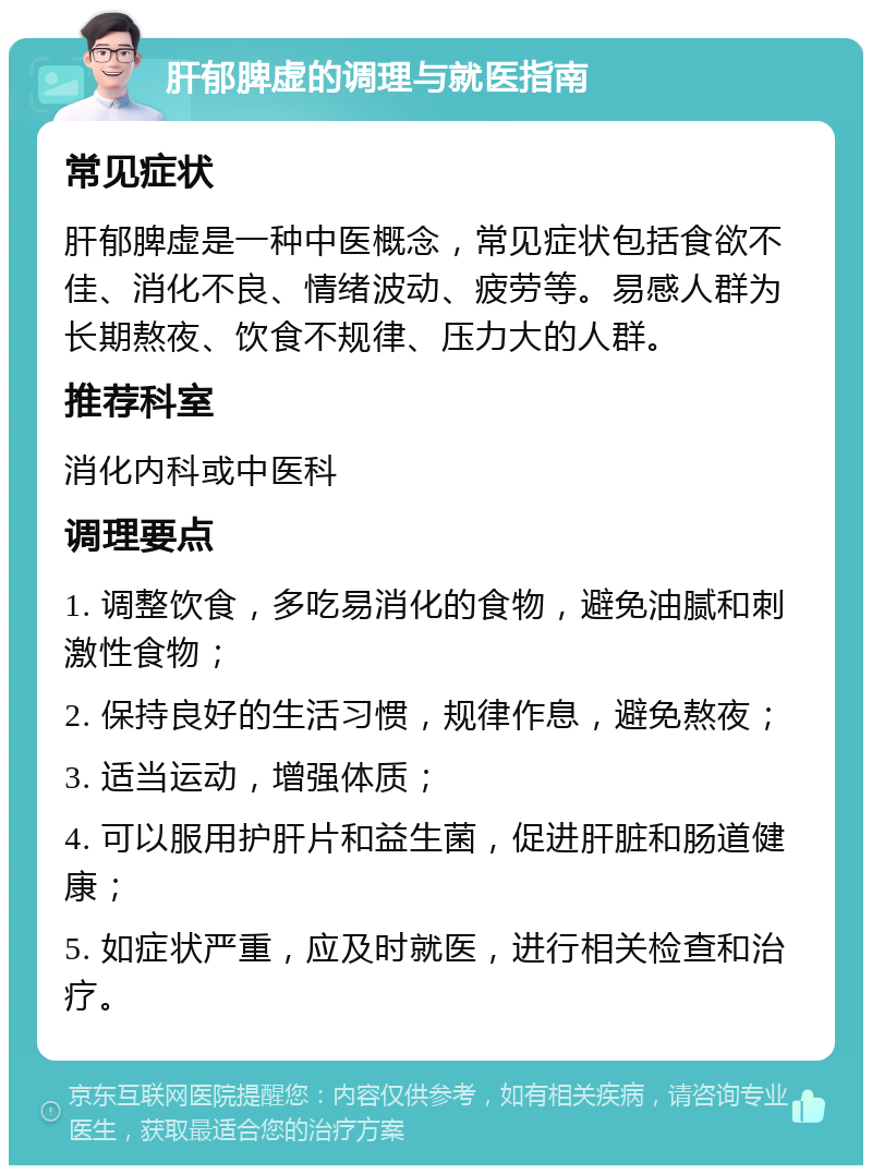 肝郁脾虚的调理与就医指南 常见症状 肝郁脾虚是一种中医概念，常见症状包括食欲不佳、消化不良、情绪波动、疲劳等。易感人群为长期熬夜、饮食不规律、压力大的人群。 推荐科室 消化内科或中医科 调理要点 1. 调整饮食，多吃易消化的食物，避免油腻和刺激性食物； 2. 保持良好的生活习惯，规律作息，避免熬夜； 3. 适当运动，增强体质； 4. 可以服用护肝片和益生菌，促进肝脏和肠道健康； 5. 如症状严重，应及时就医，进行相关检查和治疗。