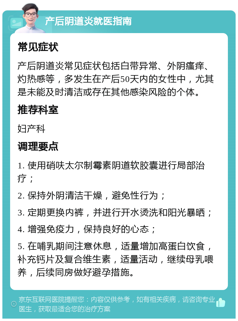 产后阴道炎就医指南 常见症状 产后阴道炎常见症状包括白带异常、外阴瘙痒、灼热感等，多发生在产后50天内的女性中，尤其是未能及时清洁或存在其他感染风险的个体。 推荐科室 妇产科 调理要点 1. 使用硝呋太尔制霉素阴道软胶囊进行局部治疗； 2. 保持外阴清洁干燥，避免性行为； 3. 定期更换内裤，并进行开水烫洗和阳光暴晒； 4. 增强免疫力，保持良好的心态； 5. 在哺乳期间注意休息，适量增加高蛋白饮食，补充钙片及复合维生素，适量活动，继续母乳喂养，后续同房做好避孕措施。