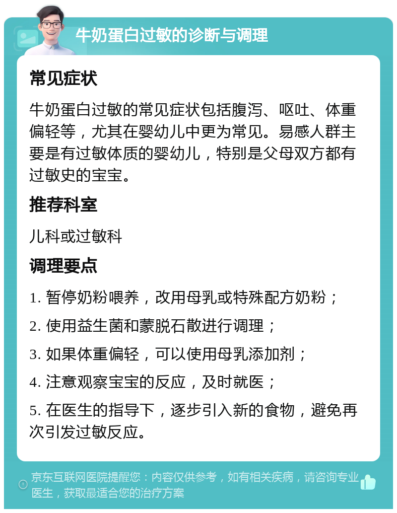 牛奶蛋白过敏的诊断与调理 常见症状 牛奶蛋白过敏的常见症状包括腹泻、呕吐、体重偏轻等，尤其在婴幼儿中更为常见。易感人群主要是有过敏体质的婴幼儿，特别是父母双方都有过敏史的宝宝。 推荐科室 儿科或过敏科 调理要点 1. 暂停奶粉喂养，改用母乳或特殊配方奶粉； 2. 使用益生菌和蒙脱石散进行调理； 3. 如果体重偏轻，可以使用母乳添加剂； 4. 注意观察宝宝的反应，及时就医； 5. 在医生的指导下，逐步引入新的食物，避免再次引发过敏反应。