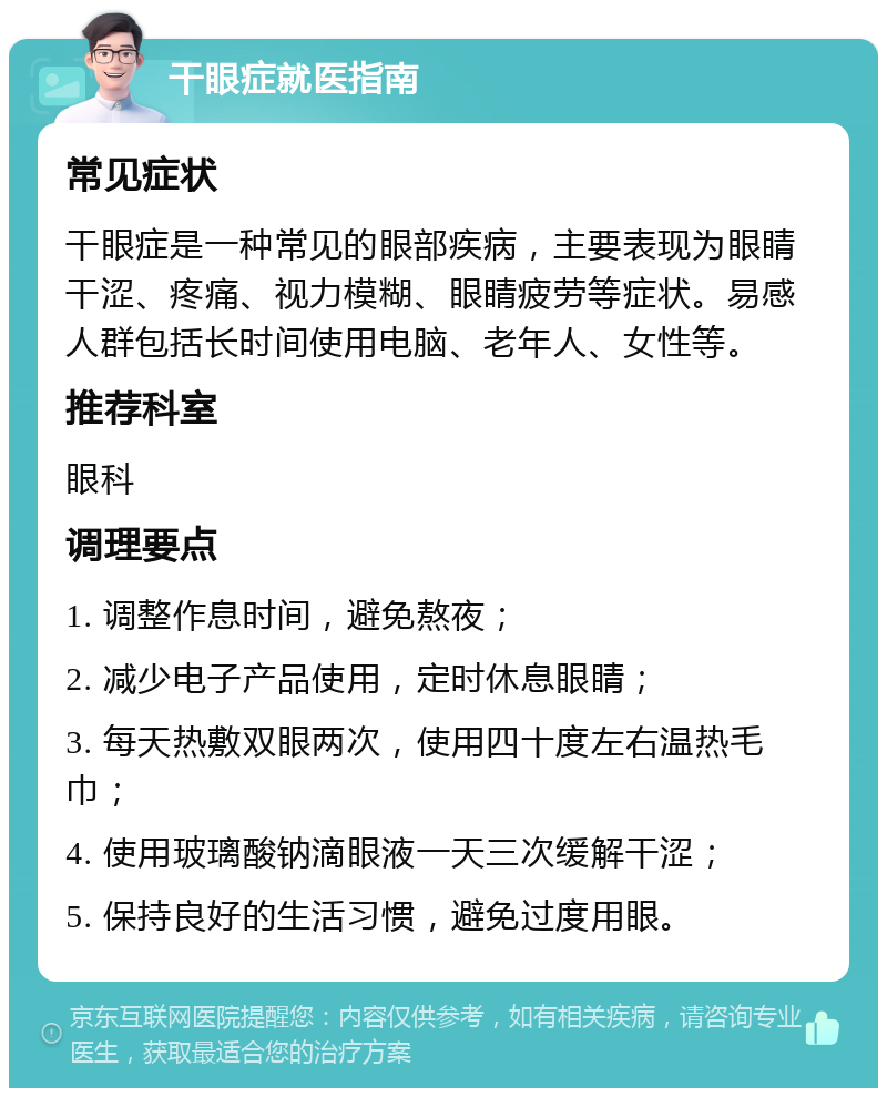 干眼症就医指南 常见症状 干眼症是一种常见的眼部疾病，主要表现为眼睛干涩、疼痛、视力模糊、眼睛疲劳等症状。易感人群包括长时间使用电脑、老年人、女性等。 推荐科室 眼科 调理要点 1. 调整作息时间，避免熬夜； 2. 减少电子产品使用，定时休息眼睛； 3. 每天热敷双眼两次，使用四十度左右温热毛巾； 4. 使用玻璃酸钠滴眼液一天三次缓解干涩； 5. 保持良好的生活习惯，避免过度用眼。