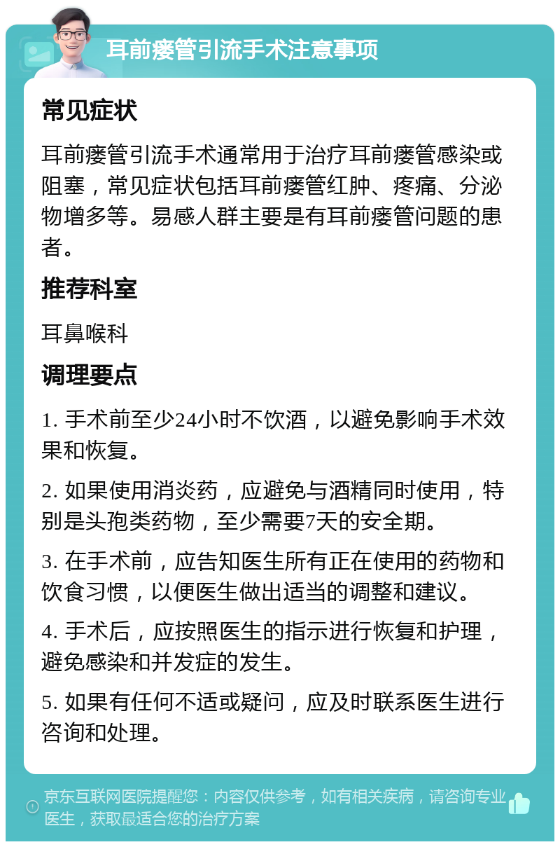 耳前瘘管引流手术注意事项 常见症状 耳前瘘管引流手术通常用于治疗耳前瘘管感染或阻塞，常见症状包括耳前瘘管红肿、疼痛、分泌物增多等。易感人群主要是有耳前瘘管问题的患者。 推荐科室 耳鼻喉科 调理要点 1. 手术前至少24小时不饮酒，以避免影响手术效果和恢复。 2. 如果使用消炎药，应避免与酒精同时使用，特别是头孢类药物，至少需要7天的安全期。 3. 在手术前，应告知医生所有正在使用的药物和饮食习惯，以便医生做出适当的调整和建议。 4. 手术后，应按照医生的指示进行恢复和护理，避免感染和并发症的发生。 5. 如果有任何不适或疑问，应及时联系医生进行咨询和处理。