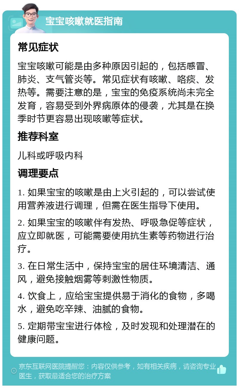 宝宝咳嗽就医指南 常见症状 宝宝咳嗽可能是由多种原因引起的，包括感冒、肺炎、支气管炎等。常见症状有咳嗽、咯痰、发热等。需要注意的是，宝宝的免疫系统尚未完全发育，容易受到外界病原体的侵袭，尤其是在换季时节更容易出现咳嗽等症状。 推荐科室 儿科或呼吸内科 调理要点 1. 如果宝宝的咳嗽是由上火引起的，可以尝试使用营养液进行调理，但需在医生指导下使用。 2. 如果宝宝的咳嗽伴有发热、呼吸急促等症状，应立即就医，可能需要使用抗生素等药物进行治疗。 3. 在日常生活中，保持宝宝的居住环境清洁、通风，避免接触烟雾等刺激性物质。 4. 饮食上，应给宝宝提供易于消化的食物，多喝水，避免吃辛辣、油腻的食物。 5. 定期带宝宝进行体检，及时发现和处理潜在的健康问题。