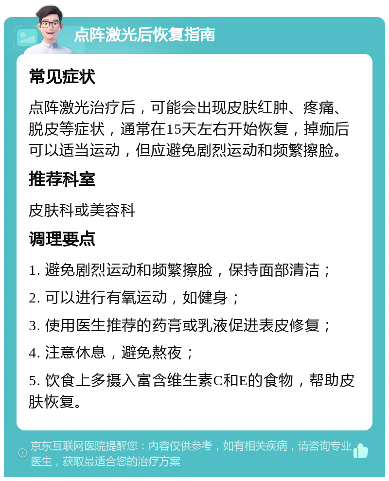 点阵激光后恢复指南 常见症状 点阵激光治疗后，可能会出现皮肤红肿、疼痛、脱皮等症状，通常在15天左右开始恢复，掉痂后可以适当运动，但应避免剧烈运动和频繁擦脸。 推荐科室 皮肤科或美容科 调理要点 1. 避免剧烈运动和频繁擦脸，保持面部清洁； 2. 可以进行有氧运动，如健身； 3. 使用医生推荐的药膏或乳液促进表皮修复； 4. 注意休息，避免熬夜； 5. 饮食上多摄入富含维生素C和E的食物，帮助皮肤恢复。