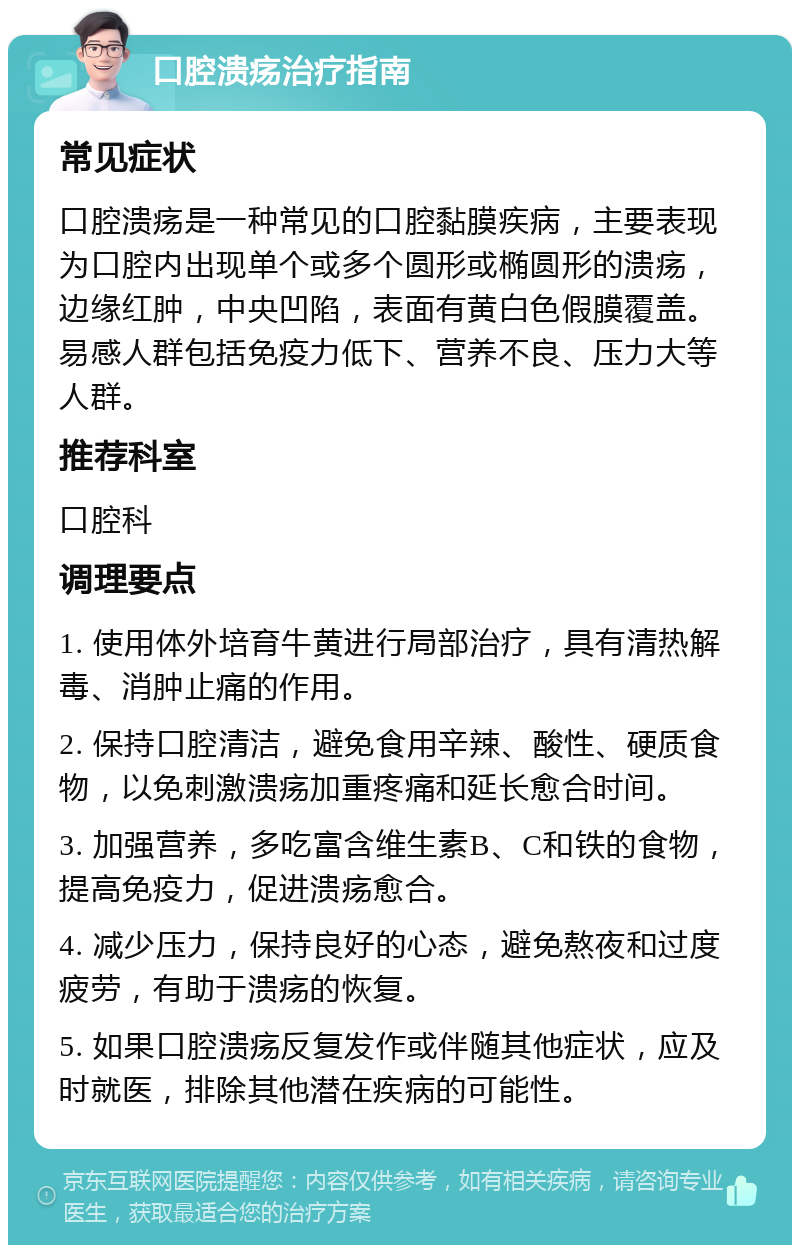 口腔溃疡治疗指南 常见症状 口腔溃疡是一种常见的口腔黏膜疾病，主要表现为口腔内出现单个或多个圆形或椭圆形的溃疡，边缘红肿，中央凹陷，表面有黄白色假膜覆盖。易感人群包括免疫力低下、营养不良、压力大等人群。 推荐科室 口腔科 调理要点 1. 使用体外培育牛黄进行局部治疗，具有清热解毒、消肿止痛的作用。 2. 保持口腔清洁，避免食用辛辣、酸性、硬质食物，以免刺激溃疡加重疼痛和延长愈合时间。 3. 加强营养，多吃富含维生素B、C和铁的食物，提高免疫力，促进溃疡愈合。 4. 减少压力，保持良好的心态，避免熬夜和过度疲劳，有助于溃疡的恢复。 5. 如果口腔溃疡反复发作或伴随其他症状，应及时就医，排除其他潜在疾病的可能性。