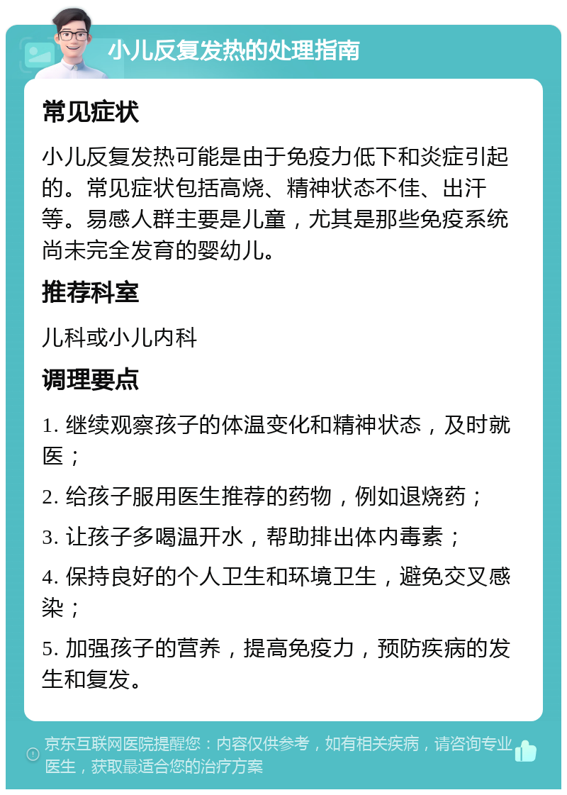 小儿反复发热的处理指南 常见症状 小儿反复发热可能是由于免疫力低下和炎症引起的。常见症状包括高烧、精神状态不佳、出汗等。易感人群主要是儿童，尤其是那些免疫系统尚未完全发育的婴幼儿。 推荐科室 儿科或小儿内科 调理要点 1. 继续观察孩子的体温变化和精神状态，及时就医； 2. 给孩子服用医生推荐的药物，例如退烧药； 3. 让孩子多喝温开水，帮助排出体内毒素； 4. 保持良好的个人卫生和环境卫生，避免交叉感染； 5. 加强孩子的营养，提高免疫力，预防疾病的发生和复发。