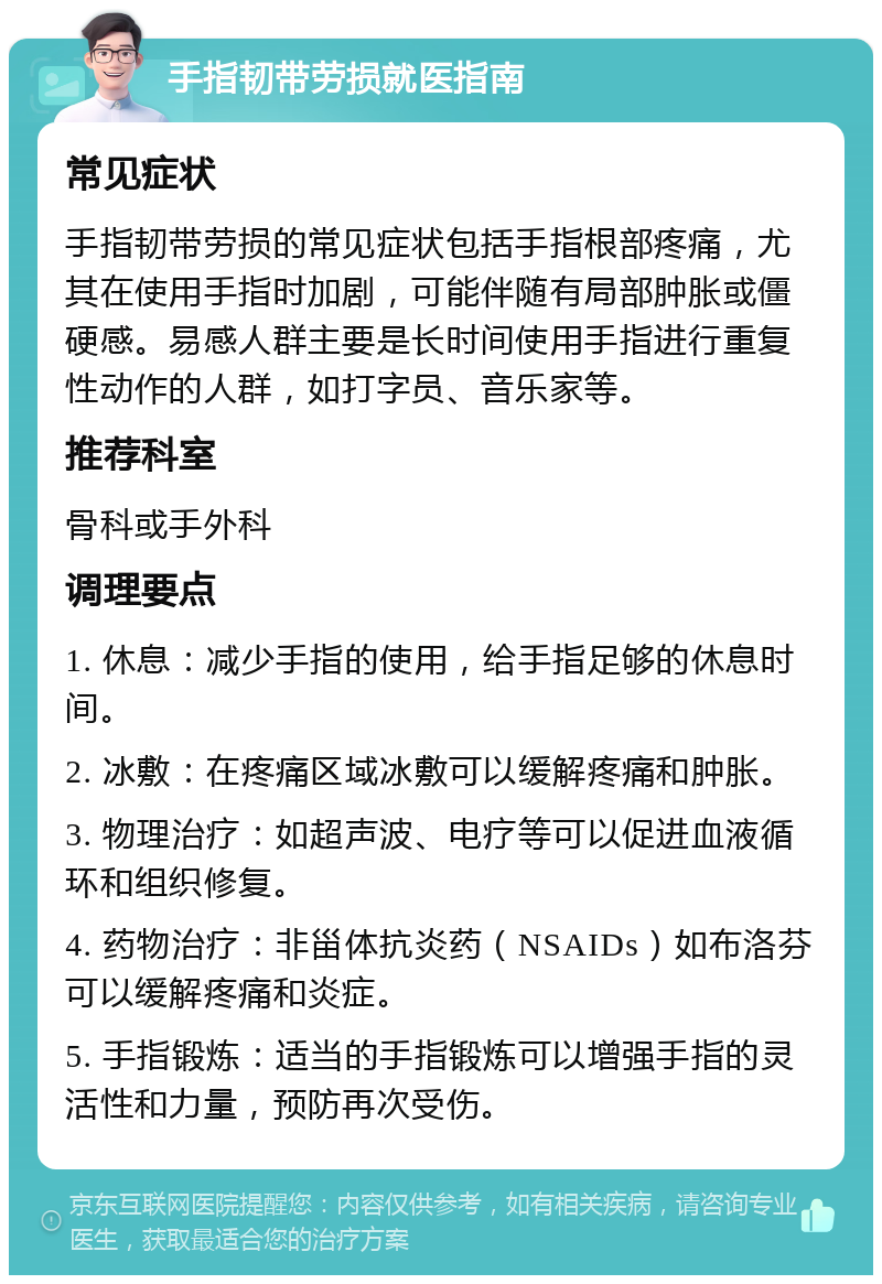 手指韧带劳损就医指南 常见症状 手指韧带劳损的常见症状包括手指根部疼痛，尤其在使用手指时加剧，可能伴随有局部肿胀或僵硬感。易感人群主要是长时间使用手指进行重复性动作的人群，如打字员、音乐家等。 推荐科室 骨科或手外科 调理要点 1. 休息：减少手指的使用，给手指足够的休息时间。 2. 冰敷：在疼痛区域冰敷可以缓解疼痛和肿胀。 3. 物理治疗：如超声波、电疗等可以促进血液循环和组织修复。 4. 药物治疗：非甾体抗炎药（NSAIDs）如布洛芬可以缓解疼痛和炎症。 5. 手指锻炼：适当的手指锻炼可以增强手指的灵活性和力量，预防再次受伤。