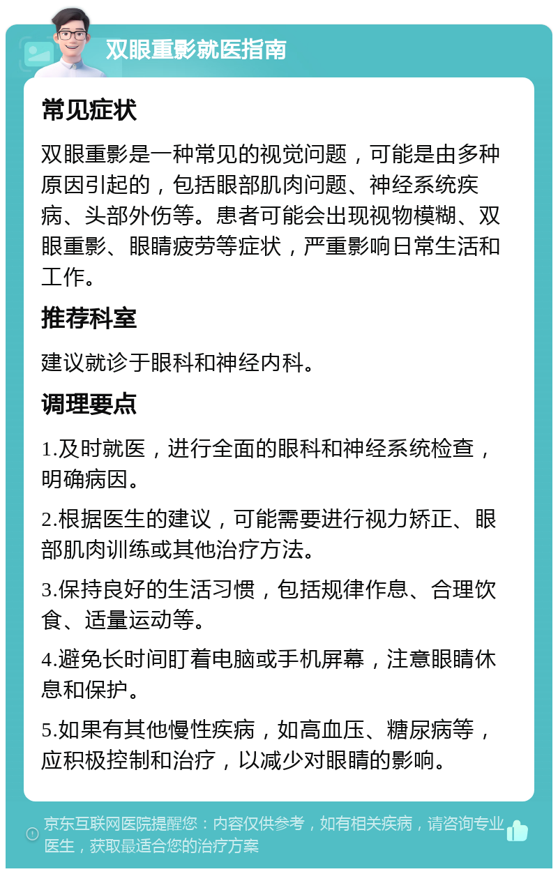 双眼重影就医指南 常见症状 双眼重影是一种常见的视觉问题，可能是由多种原因引起的，包括眼部肌肉问题、神经系统疾病、头部外伤等。患者可能会出现视物模糊、双眼重影、眼睛疲劳等症状，严重影响日常生活和工作。 推荐科室 建议就诊于眼科和神经内科。 调理要点 1.及时就医，进行全面的眼科和神经系统检查，明确病因。 2.根据医生的建议，可能需要进行视力矫正、眼部肌肉训练或其他治疗方法。 3.保持良好的生活习惯，包括规律作息、合理饮食、适量运动等。 4.避免长时间盯着电脑或手机屏幕，注意眼睛休息和保护。 5.如果有其他慢性疾病，如高血压、糖尿病等，应积极控制和治疗，以减少对眼睛的影响。