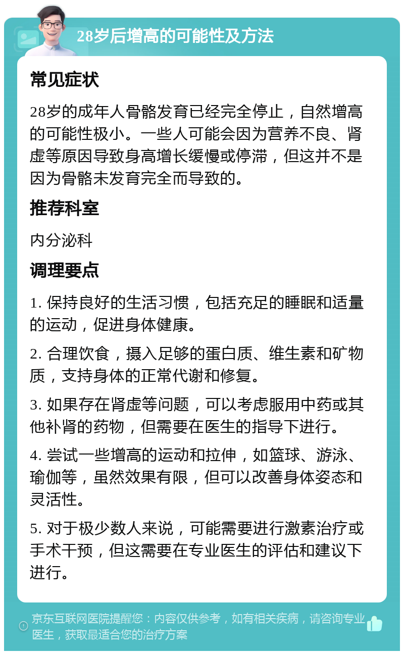 28岁后增高的可能性及方法 常见症状 28岁的成年人骨骼发育已经完全停止，自然增高的可能性极小。一些人可能会因为营养不良、肾虚等原因导致身高增长缓慢或停滞，但这并不是因为骨骼未发育完全而导致的。 推荐科室 内分泌科 调理要点 1. 保持良好的生活习惯，包括充足的睡眠和适量的运动，促进身体健康。 2. 合理饮食，摄入足够的蛋白质、维生素和矿物质，支持身体的正常代谢和修复。 3. 如果存在肾虚等问题，可以考虑服用中药或其他补肾的药物，但需要在医生的指导下进行。 4. 尝试一些增高的运动和拉伸，如篮球、游泳、瑜伽等，虽然效果有限，但可以改善身体姿态和灵活性。 5. 对于极少数人来说，可能需要进行激素治疗或手术干预，但这需要在专业医生的评估和建议下进行。