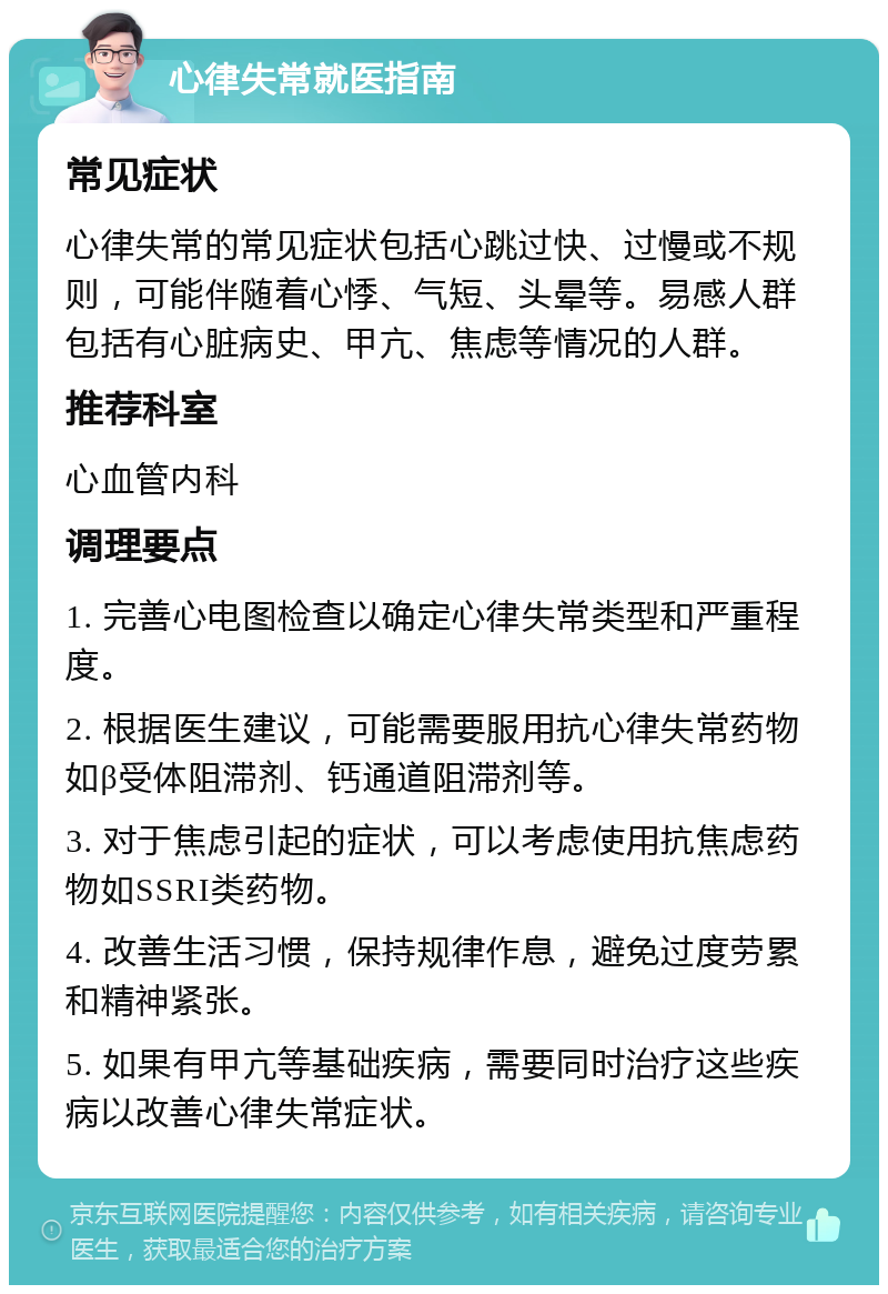 心律失常就医指南 常见症状 心律失常的常见症状包括心跳过快、过慢或不规则，可能伴随着心悸、气短、头晕等。易感人群包括有心脏病史、甲亢、焦虑等情况的人群。 推荐科室 心血管内科 调理要点 1. 完善心电图检查以确定心律失常类型和严重程度。 2. 根据医生建议，可能需要服用抗心律失常药物如β受体阻滞剂、钙通道阻滞剂等。 3. 对于焦虑引起的症状，可以考虑使用抗焦虑药物如SSRI类药物。 4. 改善生活习惯，保持规律作息，避免过度劳累和精神紧张。 5. 如果有甲亢等基础疾病，需要同时治疗这些疾病以改善心律失常症状。