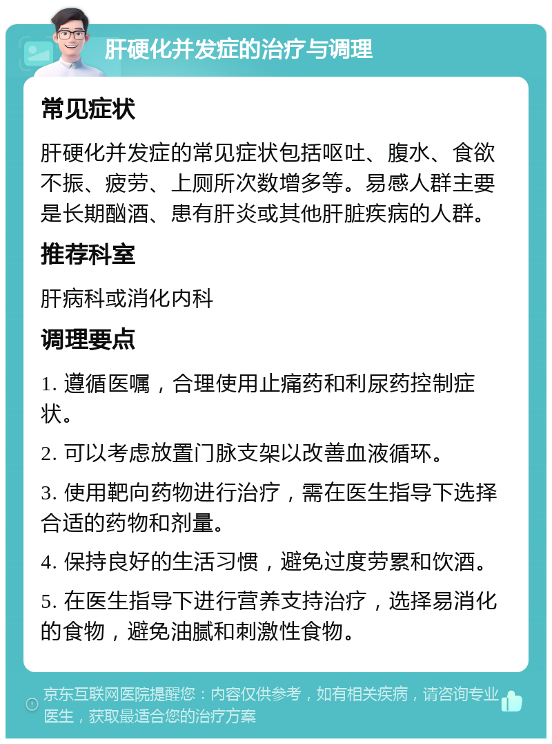 肝硬化并发症的治疗与调理 常见症状 肝硬化并发症的常见症状包括呕吐、腹水、食欲不振、疲劳、上厕所次数增多等。易感人群主要是长期酗酒、患有肝炎或其他肝脏疾病的人群。 推荐科室 肝病科或消化内科 调理要点 1. 遵循医嘱，合理使用止痛药和利尿药控制症状。 2. 可以考虑放置门脉支架以改善血液循环。 3. 使用靶向药物进行治疗，需在医生指导下选择合适的药物和剂量。 4. 保持良好的生活习惯，避免过度劳累和饮酒。 5. 在医生指导下进行营养支持治疗，选择易消化的食物，避免油腻和刺激性食物。