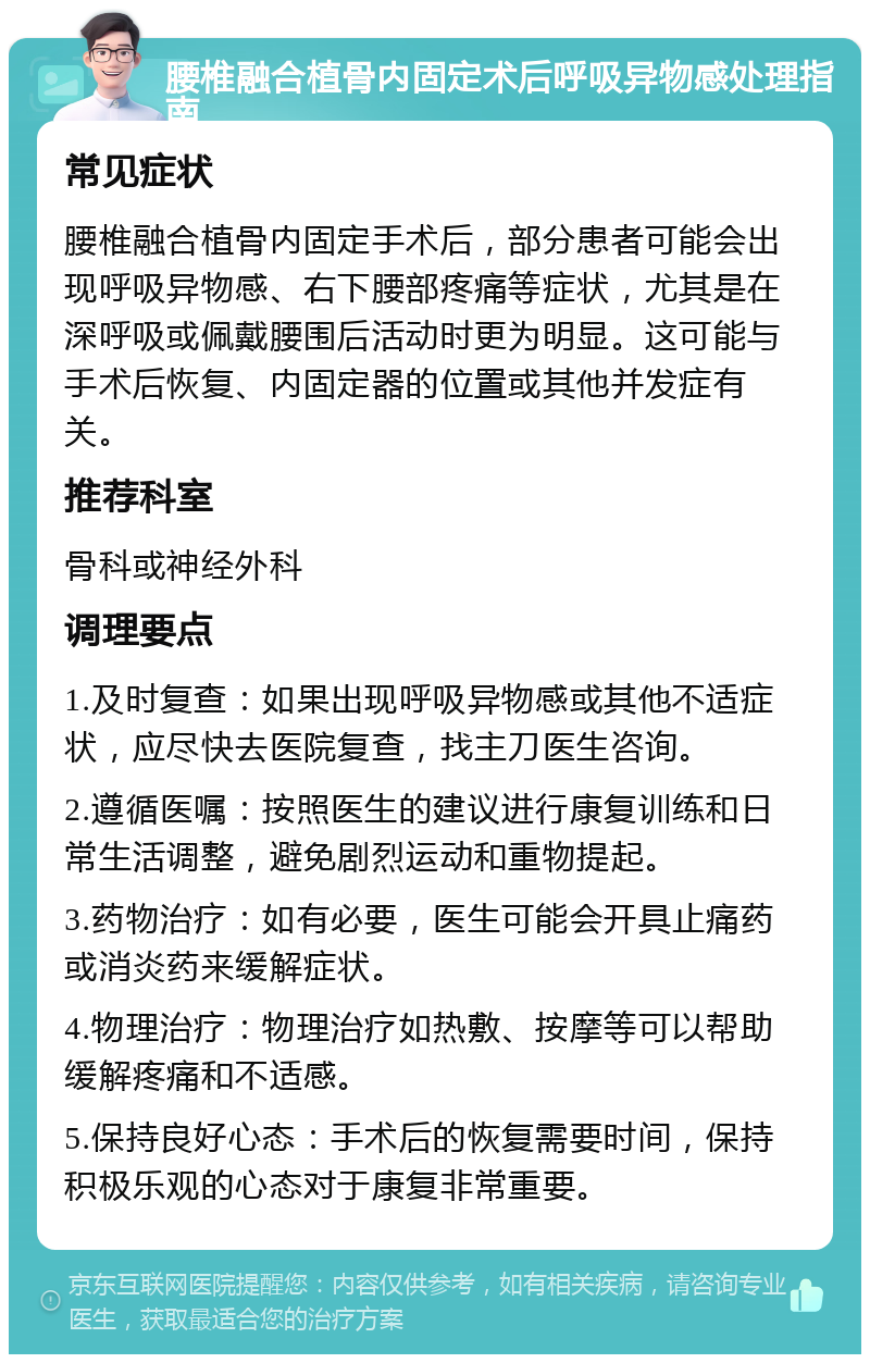 腰椎融合植骨内固定术后呼吸异物感处理指南 常见症状 腰椎融合植骨内固定手术后，部分患者可能会出现呼吸异物感、右下腰部疼痛等症状，尤其是在深呼吸或佩戴腰围后活动时更为明显。这可能与手术后恢复、内固定器的位置或其他并发症有关。 推荐科室 骨科或神经外科 调理要点 1.及时复查：如果出现呼吸异物感或其他不适症状，应尽快去医院复查，找主刀医生咨询。 2.遵循医嘱：按照医生的建议进行康复训练和日常生活调整，避免剧烈运动和重物提起。 3.药物治疗：如有必要，医生可能会开具止痛药或消炎药来缓解症状。 4.物理治疗：物理治疗如热敷、按摩等可以帮助缓解疼痛和不适感。 5.保持良好心态：手术后的恢复需要时间，保持积极乐观的心态对于康复非常重要。