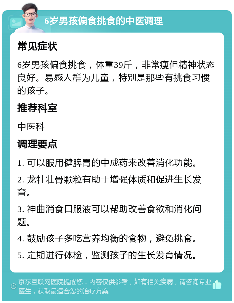 6岁男孩偏食挑食的中医调理 常见症状 6岁男孩偏食挑食，体重39斤，非常瘦但精神状态良好。易感人群为儿童，特别是那些有挑食习惯的孩子。 推荐科室 中医科 调理要点 1. 可以服用健脾胃的中成药来改善消化功能。 2. 龙牡壮骨颗粒有助于增强体质和促进生长发育。 3. 神曲消食口服液可以帮助改善食欲和消化问题。 4. 鼓励孩子多吃营养均衡的食物，避免挑食。 5. 定期进行体检，监测孩子的生长发育情况。