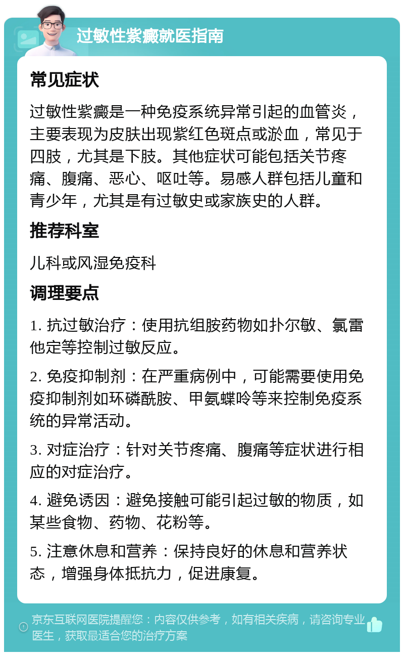 过敏性紫癜就医指南 常见症状 过敏性紫癜是一种免疫系统异常引起的血管炎，主要表现为皮肤出现紫红色斑点或淤血，常见于四肢，尤其是下肢。其他症状可能包括关节疼痛、腹痛、恶心、呕吐等。易感人群包括儿童和青少年，尤其是有过敏史或家族史的人群。 推荐科室 儿科或风湿免疫科 调理要点 1. 抗过敏治疗：使用抗组胺药物如扑尔敏、氯雷他定等控制过敏反应。 2. 免疫抑制剂：在严重病例中，可能需要使用免疫抑制剂如环磷酰胺、甲氨蝶呤等来控制免疫系统的异常活动。 3. 对症治疗：针对关节疼痛、腹痛等症状进行相应的对症治疗。 4. 避免诱因：避免接触可能引起过敏的物质，如某些食物、药物、花粉等。 5. 注意休息和营养：保持良好的休息和营养状态，增强身体抵抗力，促进康复。